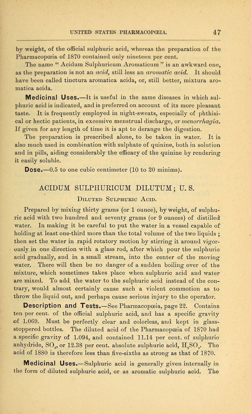 by weight, of the official sulphuric acid, whereas the preparation of the Pharmacopoeia of 1870 contained only nineteen per cent. The name  Acidum Sulphuricum Aromaticum  is an awkward one,, as the preparation is not an acid, still less an aromatic acid. It should have been called tinctura aromatica acida, or, still better, mixtura aro- matica acida. Medicinal Uses.—It is useful in the same diseases in which sul- phuric acid is indicated, and is preferred on account of its more pleasant taste. It is frequently employed in night-sweats, especially of phthisi-^ cal or hectic patients, in excessive menstrual discharge, or 'menorrhagia. If given for any length of time it is apt to derange the digestion. The preparation is prescribed alone, to be taken in water. It is also much used in combination with sulphate of quinine, both in solution and in pills, aiding considerably the efficacy of the quinine by rendering it easily soluble. Dose.—0.5 to one cubic centimeter (10 to 20 minims). ACIDUM SULPHUEICUM DILUTUM; U. S. Diluted Sulphuric Acid. Prepared by mixing thirty grams (or 1 ounce), by weight, of sulphu- ric acid with two hundred and seventy grams (or 9 ounces) of distilled water. In making it be careful to put the water in a vessel capable of holding at least one-third more than the total volume of the two liquids ;, then set the water in rapid rotatory motion by stirring it around vigor- ously in one direction with a glass rod, after which pour the sulphuric acid gradually, and in a small stream, into the center of the moving water. There will then be no danger of a sudden boiling over of the mixture, which sometimes takes place when sulphuric acid and water are mixed. To add the water to the sulphuric acid instead of the con- trary, would almost certainly cause such a violent commotion as to throw the liquid out, and perhaps cause serious injury to the operator. Description and Tests.—See Pharmacopoeia, page 22. Contains ten per cent, of the official sulphuric acid, and has a specific gravity of 1.069. Must be perfectly clear and colorless, and kept in glass- stoppered bottles. The diluted acid of the Pharmacopoeia of 1870 had a specific gravity of 1.094, and contained 11.14 per cent, of sulphuric anhydride, SO3, or 12.38 per cent, absolute sulphuric acid, H^SO^. The acid of 1880 is therefore less than five-sixths as strong as that of 1870. Medicinal Uses.—Sulphuric acid is generally given internally in the form of diluted sulphuric acid, or as aromatic sulphuric acid. The