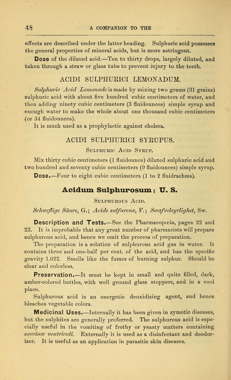 effects are described under the latter heading. Sulphuric acid possesses the general properties of mineral acids^ but is more astringent. Dose of the diluted acid.—Ten to thirty drops, largely diluted, and taken through a straw or glass tube to prevent injury to the teeth. ACIDI SULPHUKICI LEMONADUM„ Sulphuric Acid Lemonade is made by mixing two grams (31 grains) sulphuric acid with about five hundred cubic centimeters of water, and then adding ninety cubic centimeters (3 fluidounces) simple syrup and enough water to make the whole about one thousand cubic centimeters {or 34 fluidounces). It is much used as a prophylactic against cholera. ACIDI SULPHUKICI SYRUPUS. SuLPHUEic Acid Syeup. Mix thirty cubic centimeters (1 fluidounce) diluted sulphuric acid and two hundred and seventy cubic centimeters (9 fluidounces) simple syrup. Dose.—Four to eight cubic centimeters (1 to 2 fluidrachms). Acidum Sulpliurosum; IT. S. SuLPHUEOus Acid. Schwejlige Sdure, G.; Acide sulfureux, F.; Swafvelsyrlighet, Sw. Description and Tests.—See the Pharmacopoeia, pages 22 and 23. It is improbable that any great number of pharmacists will prepare sulphurous acid, and hence we omit the process of preparation. The preparation is a solution of sulpliurous acid gas in water. It contains three'and one-half per cent, of the acid, and has the specific gravity 1.022. Smells like the fumes of burning sulphur. Should be clear and colorless. Preservation.—It must be kept in small and quite filled, dark, amber-colored bottles, with well ground glass stoppers, and in a cool place. Sulphurous acid is an energetic deoxidizing agent, and hence bleaches vegetable colors. Medicinal Uses.—Internally it has been given in zymotic diseases, but the sulphites are generally preferred. The sulphurous acid is espe- cially useful in the vomiting of frothy or yeasty matters containing sarcince ventrictdi. Externally it is used as a disinfectant and deodor- izer. It is useful as an application in parasitic skin diseases.