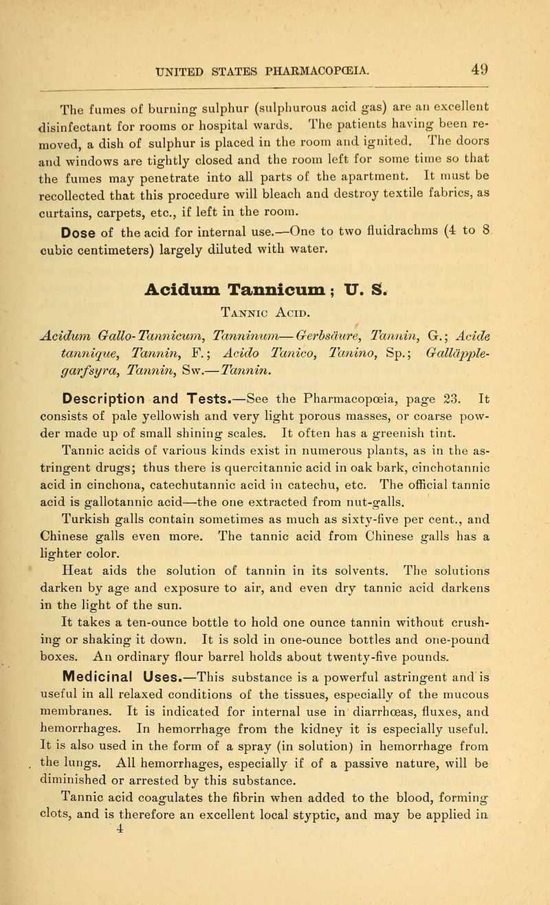 The fumes of burning sulphur (sulphurous acid gas) are an excellent disinfectant for rooms or hospital wards. The patients having been re- moved, a dish of sulphur is placed in the room and ignited. The doors and windov?s are tightly closed and the room left for some time so that the fumes may penetrate into all parts of the apartment. It must be recollected that this procedure will bleach and destroy textile fabrics, as curtains, carpets, etc., if left in the room. Dose of the acid for internal use.—One to two fluidrachms (4 to 8 cubic centimeters) largely diluted with water. Acidum Tannicum; U. S. Takkic Acid. Aciduin Gallo-Tan7iicu77i, Tannhixtm—Gerhsaure, Tannin, G.; Acide tannique. Tannin, F.; Acido Tanico, Tanino, Sp.; Galldpple- garfsyra, Tannin, Sw.—Tannin. Description and Tests.—See the Pharmacopoeia, page 23. It consists of pale yellowish and very light porous masses, or coarse pow- der made up of small shining scales. It often has a greenish tint. Tannic acids of various kinds exist in numerous plants, as in the as- tringent drugs; thus there is quercitannic acid in oak bark, cinchotannic acid in cinchona, catechutannic acid in catechu, etc. The official tannic acid is gallotannjc acid—the one extracted from nut-galls. Turkish galls contain sometimes as much as sixty-five per cent., and Chinese galls even more. The tannic acid from Chinese galls has a lighter color. Heat aids the solution of tannin in its solvents. The solutions darken by age and exposure to air, and even dry tannic acid darkens in the light of the sun. It takes a ten-ounce bottle to hold one ounce tannin without crush- ing or shaking it down. It is sold in one-ounce bottles and one-pound boxes. An ordinary flour barrel holds about twenty-five pounds. Medicinal Uses.—This substance is a powerful astringent and is useful in all relaxed conditions of the tissues, especially of the mucous membranes. It is indicated for internal use in diarrhoeas, fluxes, and hemorrhages. In hemorrhage from the kidney it is especially useful. It is also used in the form of a spray (in solution) in hemorrhage from the lungs. All hemorrhages, especially if of a passive nature, will be diminished or arrested by this substance. Tannic acid coagulates the fibrin when added to the blood, forming clots, and is therefore an excellent local styptic, and may be applied in