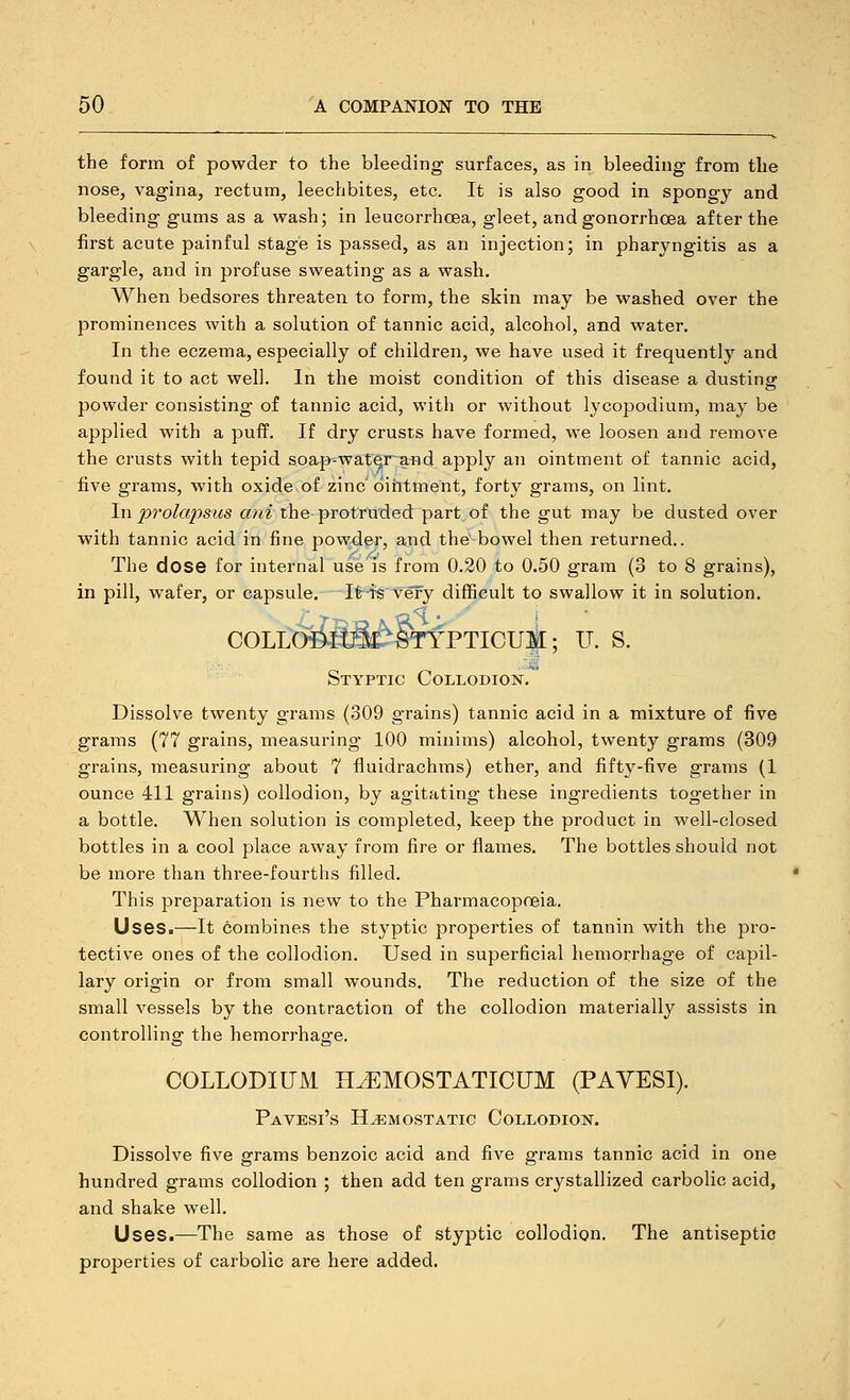 the form of powder to the bleeding surfaces, as in bleeding from the nose, vagina, rectum, leechbites, etc. It is also good in spongy and bleeding gums as a wash; in leucorrhcBa, gleet, and gonorrhcBa after the first acute painful stage is passed, as an injection; in pharyngitis as a gargle, and in profuse sweating as a wash. When bedsores threaten to form, the skin may be washed over the prominences with a solution of tannic acid, alcohol, and water. In the eczema, especially of children, we have used it frequently and found it to act well. In the moist condition of this disease a dusting powder consisting of tannic acid, with or without lycopodium, may be applied with a puff. If dry crusts have formed, we loosen and remove the crusts with tepid soap-water^nd apply an ointment of tannic acid, five grams, with oxide of zinc' ointment, forty grams, on lint. In prolapsus ani the protruded part of the gut may be dusted over with tannic acid in fine powder, and the bowel then returned.. The dose for internal use is from 0.20 to 0.50 gram (3 to 8 grains), in pill, wafer, or capsule. I'6-te ■very difficult to swallow it in solution, COLLOiiltJ^^STYPTICUlI; U. S. M Styptic Collodion. Dissolve twenty grams (309 grains) tannic acid in a mixture of five grams (77 grains, measuring 100 minims) alcohol, twenty grams (309 grains, measuring about 7 fluidrachms) ether, and fifty-five grams (1 ounce 411 grains) collodion, by agitating thfese ingredients together in a bottle. When solution is completed, keep the product in well-closed bottles in a cool place away from fire or flames. The bottles should not be more than three-fourths filled. This preparation is new to the Pharmacopoeia. Uses.—It combines the styptic properties of tannin with the pro- tective ones of the collodion. Used in superficial hemorrhage of capil- lary origin or from small wounds. The reduction of the size of the small vessels by the contraction of the collodion materially assists in controlling the hemorrhage. COLLODIUM H^MOSTATICUM (PAYESI). Pavesi's hemostatic CoLLODIOlSr. Dissolve five grams benzoic acid and five grams tannic acid in one hundred grams collodion ; then add ten grams crystallized carbolic acid, and shake well. Uses.—The same as those of styptic collodion. The antiseptic properties of carbolic are here added.