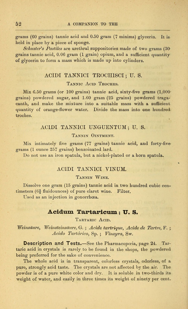 grams (60 grains) tannic acid and 0.50 gram (7 minims) glycerin. It is held in place by a piece of sponge. Schuster''s Pastiles are urethral suppositories made of two grams (30 grains tannic acid, 0.06 gram (1 grain) opium, and a sufficient quantity of glycerin to form a mass which is made up into cylinders. ACIDI TANNICI TROCHISCI; U. S. Tannic Acid Troches. Mix 6.50 grams (or 100 grains) tannic acid, sixty-five grams (1,000' grains) powdered sugar, and 1.60 gram (25 grains) powdered traga- canth, and make the mixture into a suitable mass with a sufficient quantity of orange-flower water. Divide the mass into one hundred, troches. ACIDI TAKt^ICI UNGUENTUM; U. S. Tannin Ointment. Mix intimately five grams (77 grains) tannic acid, and forty-fiv&- grams (1 ounce 257 grains) benzoinated lard. Do not use an iron spatula, but a nickel-plated or a horn spatula. ACIDI TANNICI YINUM. Tannin Wine. Dissolve one gram (15 grains) tannic acid in two hundred cubic cen- timeters (6f fluidounces) of pure claret wine. Filter. Used as an injection in gonorrhoea. Acidum Tartaricum; IT. S. Tartaric Acid. Weinsdure, Weinsteiiisdure, G. ; Acide tartrique, Acide de Tartre, F. ; Acido Tartdrico, Sp. ; Vinsyra, Sw. Description and Tests.—See the Pharmacopceia, page 24. Tar- taric acid in crystals is rarely to be found in the shops, the powdered being preferred for the sake of convenience. The whole acid is in transparent, colorless crystals, odorless, of a pure, strongly acid taste. The crystals are not affected by the air. The powder is of a pure white color and dry. It is soluble in two-thirds its weight of water, and easily in three times its weight of ninety per cent.