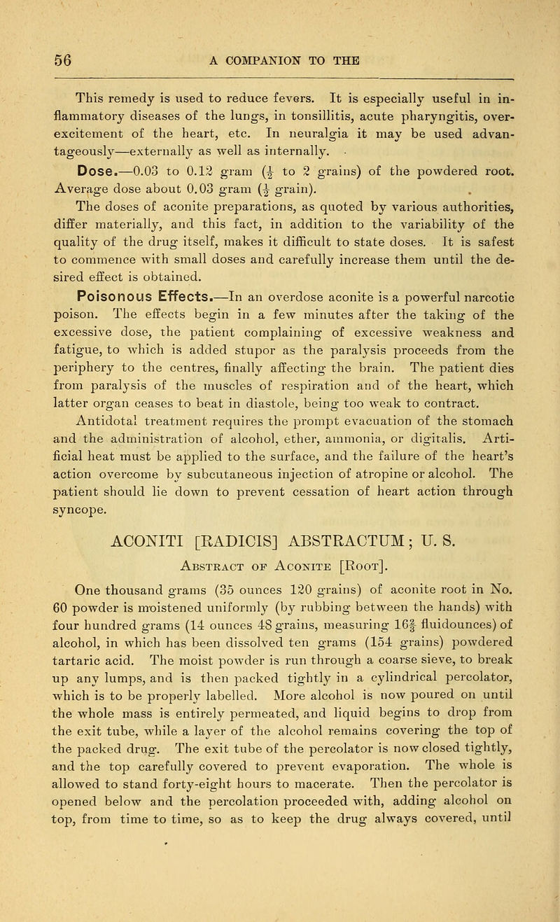 This remedy is used to reduce fevers. It is especially useful in in- flammatory diseases of tine lungs, in tonsillitis, acute pharyngitis, over- excitement of the heart, etc. In neuralgia it may be used advan- tageously—externally as well as internally. Dose.—0.03 to 0.12 gram (^ to 2 grains) of the powdered root. Average dose about 0.03 gram [^ grain). The doses of aconite preparations, as quoted by various authorities, differ materially, and this fact, in addition to the variability of the quality of the drug itself, makes it difficult to state doses. It is safest to commence with small doses and carefully increase them until the de- sired effect is obtained. Poisonous Effects.—In an overdose aconite is a powerful narcotic poison. The effects begin in a few minutes after the taking of the excessive dose, the patient complaining of excessive weakness and fatigue, to which is added stupor as the paralysis proceeds from the periphery to the centres, finally affecting the brain. The patient dies from paralysis of the muscles of respiration and of the heart, which latter organ ceases to beat in diastole, being too weak to contract. Antidotal treatment requires the prompt evacuation of the stomach and the administration of alcohol, ether, ammonia, or digitalis. Arti- ficial heat must be applied to the surface, and the failure of the heart's action overcome by subcutaneous injection of atropine or alcohol. The patient should lie down to prevent cessation of heart action through syncope. ACONITI [RADICIS] ABSTRACTUM; U. S. Abstract of Aconite [Root]. One thousand grams (35 ounces 120 grains) of aconite root in No. 60 powder is m-oistened uniformly (by rubbing between the hands) with four hundred grams (14 ounces 48 grains, measuring 16f fluidounces) of alcohol, in which has been dissolved ten grams (154 grains) powdered tartaric acid. The moist powder is run through a coarse sieve, to break up any lumps, and is then packed tightly in a cylindrical percolator, which is to be properly labelled. More alcohol is now poured on until the whole mass is entirely permeated, and liquid begins to drop from the exit tube, while a layer of the alcohol remains covering the top of the packed drug. The exit tube of the percolator is now closed tightly, and the top carefully covered to prevent evaporation. The whole is allowed to stand forty-eight hours to macerate. Then the percolator is opened below and the percolation proceeded with, adding alcohol on top, from time to time, so as to keej) the drug always covered, until