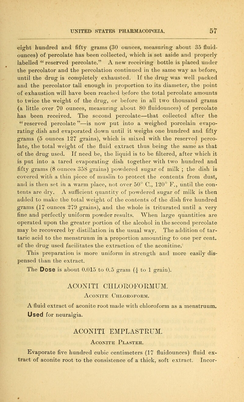 «ight hundred and fifty grams (30 ounces, measuring about 35 fluid- ounces) of percolate has been collected, which is set aside and properly labelled  reserved percolate. A new receiving bottle is placed under the percolator and the percolation continued in the same way as before, until the drug is completely exhausted. If the drug was well packed and the percolator tall enough in proportion to its diameter, the point of exhaustion will have been reached before the total percolate amounts to twice the weight of the drug, or before in all two thousand grams (a little over 70 ounces, measuring about 80 fluidounces) of percolate has been received. The second percolate—that collected after the  reserved percolate—is now put into a weighed porcelain evapo- rating dish and evaporated down until it weighs one hundred and fifty grams (5 ounces 127 grains), which is mixed with the reserved perco- late, the total weight of the fluid extract thus being the same as that of the drug used. If need be, the liquid is to be filtered, after which it is put into a tared evaporating dish together with two hundred and fifty grams (8 ounces 358 grains) powdered sugar of milk ; the dish is •covered with a thin piece of muslin to protect the contents from dust, and is then set in a warm place, not over 50° C, 120° F., until the con- tents are dry. A sufficient quantity of powdered sugar of milk is then, added to make the total weight of the contents of the dish five hundred grams (17 ounces 279 grains), and the whole is triturated until a very fine and perfectly uniform powder results. When large quantities are operated upon the greater portion of the alcohol in the second percolate may be recovered by distillation in the usual way. The addition of tar- taric acid to the menstruum in a proportion amounting to one per cent, of the drug used facilitates the extraction of the aconitine. This preparation is more uniform in strength and more easily dis- pensed tiian the extract. The Dose is about 0.015 to 0.5 gram (^ to 1 grain). ACONITI CHLOEOFORMUM. AcoKiTE Chloroform. A fluid extract of aconite root made with chloroform as a menstruum. Used for neuralgia. ACOmXI EMPLASTEUM. Aconite Plaster. Evaporate five hundred cubic centimeters (17 fluidounces) fluid ex- tract of aconite root to the consistence of a thick, soft extract. Incor-