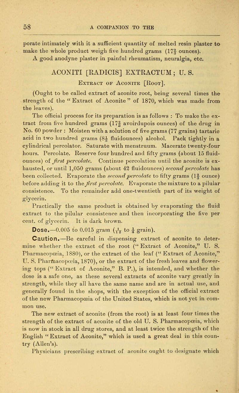 porate intimately with it a sufficient quantity of melted resin plaster to make the whole product weigh five hundred grams (17f ounces). A good anodyne plaster in painful rheumatism, neuralgia, etc. ACONITI [RADICIS] EXTRACTUM; U.S. Extract of Aconite [Root]. (Ought to be called extract of aconite root, being several times the strength of the  Extract of Aconite  of 1870, which was made from the leaves). The official process for its preparation is as follows : To make the ex- tract from five hundred grams (17f avoirdupois ounces) of the drug in No. 60 powder : Moisten with a solution of five grams (77 grains) tartaric acid in two hundred grams (8|- fluidounces) alcohol. Pack tightly in a cylindrical percolator. Saturate with menstruum. Macerate twenty-four hours. Percolate. Reserve four hundred and fifty grams (about 15 fluid- ounces) of first percolate. Continue percolation until the aconite is ex- hausted, or until 1,050 grams (about 42 fluidounces) second percolate has been collected. Evaporate the second percolate to fifty grams (If ounce) before adding it to \\v% first percolate. Evaporate the mixture to a pilular consistence. To the remainder add one-twentieth part of its weight of glycerin. Practically the same product is obtained by evaporating the fluid extract to the pilular consistence and then incorporating the five per cent, of glycerin. It is dark brown. Dose.—0.005 to 0.015 gram (Jg to |- grain). Caution.—Be careful in dispensing extract of aconite to deter- mine whether the extract of the root ( Extract of Aconite, U. S. Pharmacopoeia, 1880), or the extract of the leaf ( Extract of Aconite, U. S. Pharflaacopoeia, 1870), or the extract of the fresh leaves and flower- ing tops (Extract of Aconite, B. P.), is intended, and whether the dose is a safe one, as these several extracts of aconite vary greatly in strength, while they all have the same name and are in actual use, and generally found in the shops, with the exception of the official extract of the new Pharmacopoeia of the United States, which is not yet in com- mon use. The new extract of aconite (from the root) is at least four times the strength of the extract of aconite of the old U. S. Pharmacopoeia, which is now in stock in all drug stores, and at least twice the strength of the English  Extract of Aconite, which is used a great deal in this coun- try (Allen's). Physicians prescribing extract of aconite ought to designate which
