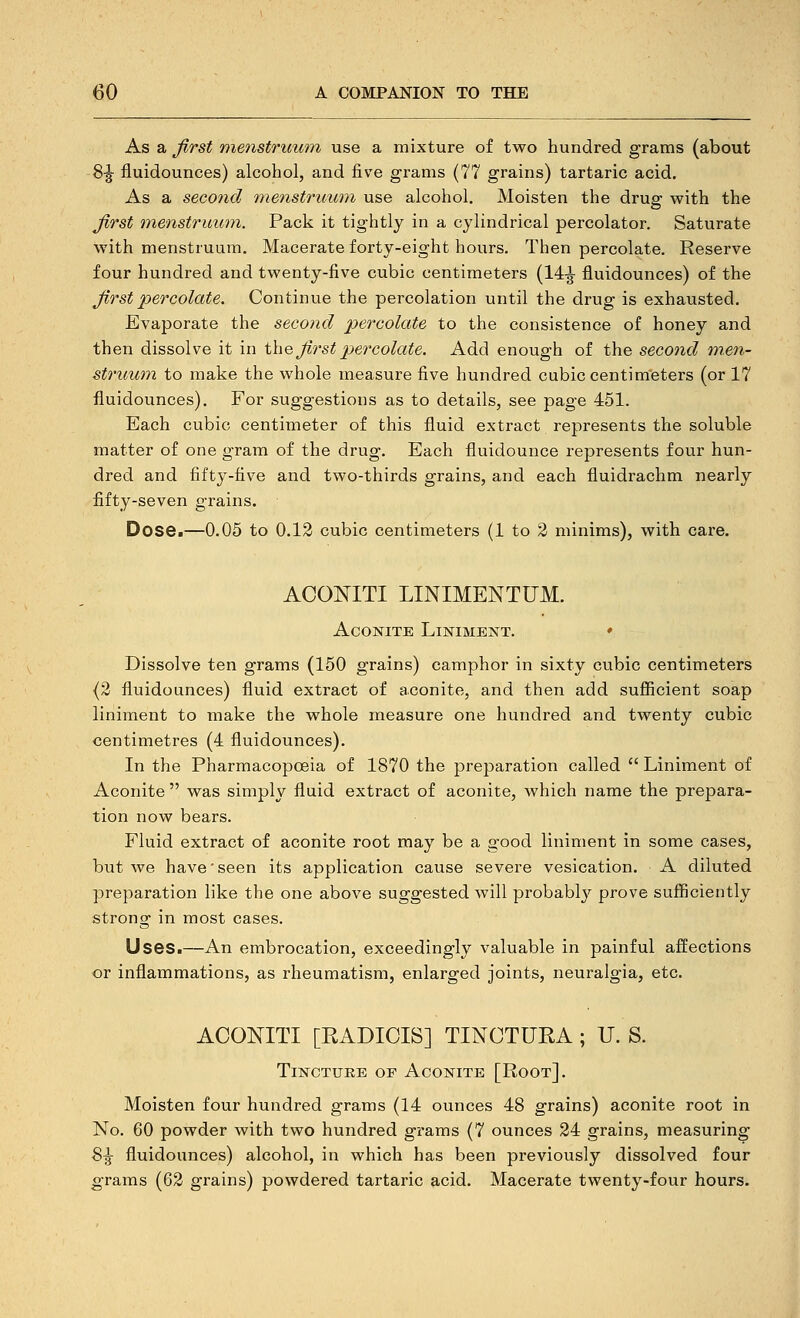 As a first 'menstruum use a mixture of two hundred grams (about 8|- fluidounces) alcohol, and five grams (77 grains) tartaric acid. As a second menstruum use alcohol. Moisten the drug with the first menstruum. Pack it tightly in a cylindrical percolator. Saturate with menstruum. Macerate forty-eight hours. Then percolate. Reserve four hundred and twenty-five cubic centimeters (14|- fluidounces) of the first percolate. Continue the percolation until the drug is exhausted. Evaporate the second percolate to the consistence of honey and then dissolve it in \\\q, first percolate. Add enough of the second men- struum to make the whole measure five hundred cubic centimeters (or 17 fluidounces). For suggestions as to details, see page 451. Each cubic centimeter of this fluid extract represents the soluble matter of one gram of the drug. Each fluidounce represents four hun- dred and fifty-five and two-thirds grains, and each fluidrachm nearly fifty-seven grains. Dose.—0.05 to 0.12 cubic centimeters (1 to 2 minims), with care. ACOKITI LINIMENTUM. Aconite Liniment. ♦ Dissolve ten grams (150 grains) camphor in sixty cubic centimeters {2 fluidounces) fluid extract of aconite, and then add sufiicient soap liniment to make the whole measure one hundred and twenty cubic centimetres (4 fluidounces). In the Pharmacopoeia of 1870 the preparation called  Liniment of Aconite  was simply fluid extract of aconite, which name the prepara- tion now bears. Fluid extract of aconite root may be a good liniment in some cases, but we have'seen its application cause severe vesication. A diluted preparation like the one above suggested will probabl}^ prove sufficiently strong in most cases. Uses.—An embrocation, exceedingly valuable in painful affections or inflammations, as rheumatism, enlarged joints, neuralgia, etc. ACONITI [RADICIS] TINCTURA ; U. S. Tincture of Aconite [Root]. Moisten four hundred grams (14 ounces 48 grains) aconite root in No. 60 powder with two hundred grams (7 ounces 24 grains, measuring S^ fluidounces) alcohol, in which has been previously dissolved four grams (62 grains) powdered tartaric acid. Macerate twenty-four hours.