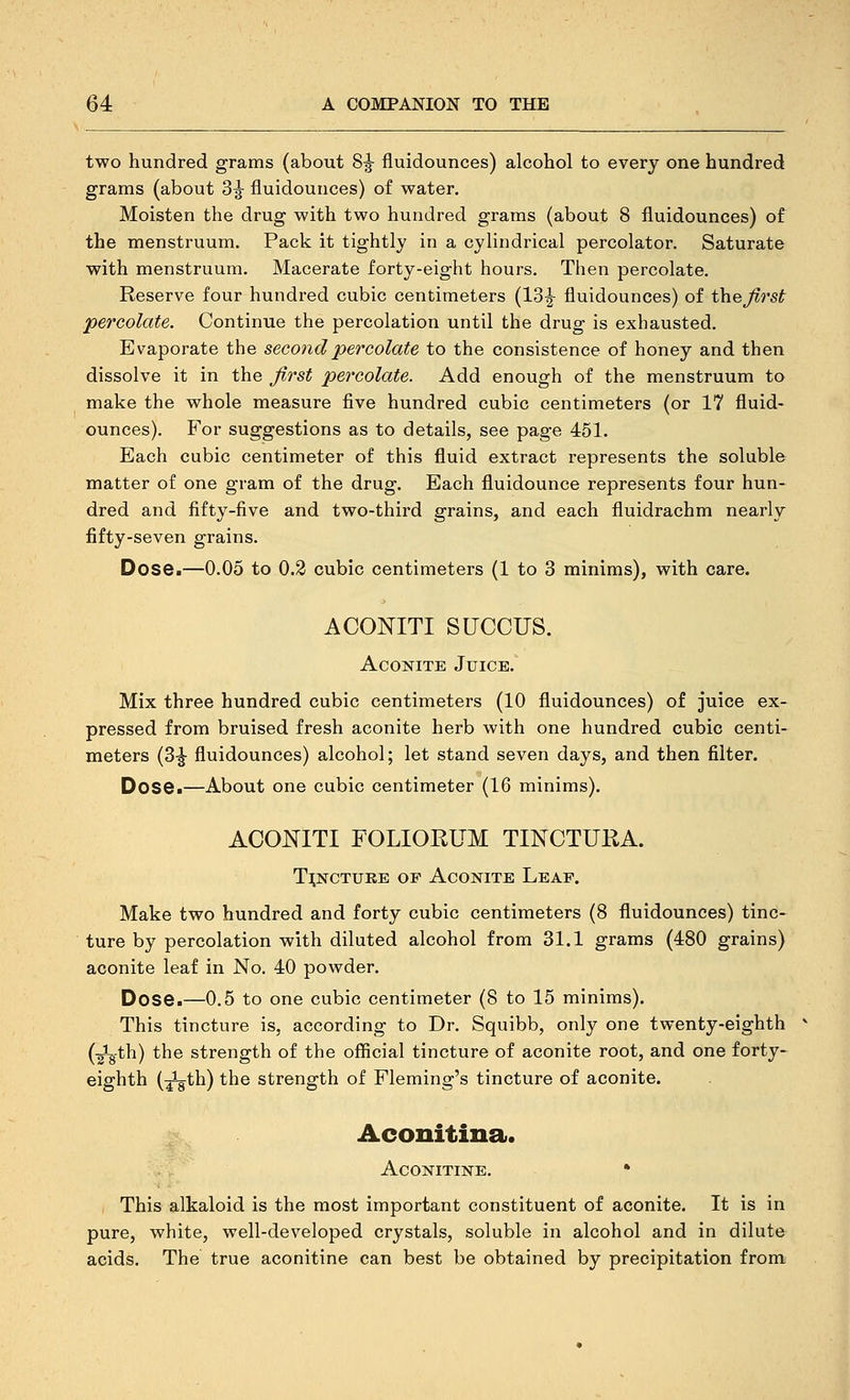 two hundred grains (about 8^ fluidounces) alcohol to every one hundred grams (about 3^ fluidounces) of water. Moisten the drug with two hundred grams (about 8 fluidounces) of the menstruum. Pack it tightly in a cylindrical percolator. Saturate with menstruum. Macerate forty-eight hours. Then percolate. Reserve four hundred cubic centimeters (13|- fluidounces) of the^rsf percolate. Continue the percolation until the drug is exhausted. Evaporate the second percolate to the consistence of honey and then dissolve it in the first percolate. Add enough of the menstruum to make the whole measure five hundred cubic centimeters (or 17 fluid- ounces). For suggestions as to details, see page 451. Each cubic centimeter of this fluid extract represents the soluble matter of one gram of the drug. Each fluidounce represents four hun- dred and fifty-five and two-third grains, and each fluidrachm nearly fifty-seven grains. Dose.—0.05 to 0.2 cubic centimeters (1 to 3 minims), with care. ACONITI SUCCUS. Aconite Juice. Mix three hundred cubic centimeters (10 fluidounces) of juice ex- pressed from bruised fresh aconite herb with one hundred cubic centi- meters (3^ fluidounces) alcohol; let stand seven days, and then filter. Dose.—About one cubic centimeter (16 minims). ACONITI FOLIORUM TINCTURA. T^NCTUKE OF Aconite Leaf. Make two hundred and forty cubic centimeters (8 fluidounces) tinc- ture by percolation with diluted alcohol from 31.1 grams (480 grains) aconite leaf in No. 40 powder. Dose.—0.5 to one cubic centimeter (8 to 15 minims). This tincture is, according to Dr. Squibb, only one twenty-eighth (-gig-th) the strength of the official tincture of aconite root, and one forty- eighth (-^th) the strength of Fleming's tincture of aconite. Aconitina. ACONITINE. • This alkaloid is the most important constituent of aconite. It is in pure, white, well-developed crystals, soluble in alcohol and in dilute acids. The true aconitine can best be obtained by precipitation from