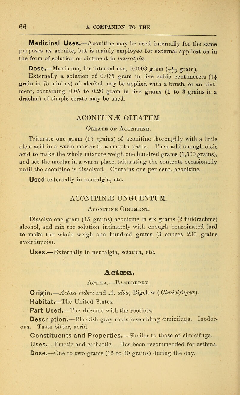 Medicinal Uses.—Aconitine may be used internally for the same purposes as aconite, but is mainly employed for external application in the form of solution or ointment in neuralgia. Dose.—Maximum, for internal use, 0.0003 gram {-^\-^ grain). Externally a solution of 0.075 gram in five cubic centimeters (1;^ grain in 75 minims) of alcohol may be applied with a brush, or an oint- ment, containing 0.05 to 0.20 gram in five grams (1 to 3 grains in a drachm) of simple cerate may be used. ACONITINE OLEATUM. Oleate of Aconitine. Triturate one gram (15 grains) of aconitine thoroughly vpith a little oleic acid in a warm mortar to a smooth paste. Then add enough oleic acid to make the whole mixture weigh one hundred grams (1,500 grains), and set the mortar in a warm place, triturating the contents occasionally until the aconitine is dissolved. Contains one per cent, aconitine. Used externally in neuralgia, etc. ACONITINE UNGUENTUM. Aconitine Ointment. Dissolve one gram (15 grains) aconitine in six grams (2 fluidrachms) alcohol, and mix the solution intimately with enough benzoinated lard to make the whole weigh one hundred grams (3 ounces 230 grains avoirdupois). Uses.—Externally in neuralgia, sciatica, etc. Actsea. AcT^A. —Banebeeey. Origin.—Actcea rubra and A. alba, Bigelow {CimicifugecB). Habitat.—The United States. Part Used.—The rhizome with the rootlets. Description.—Blackish gray roots resembling cimicifuga. Inodor- ous. Taste bitter, acrid. Constituents and Properties.—Similar to those of cimicifuga. Uses.—Emetic and cathartic. Has been recommended for asthma. Dose.—One to two grams (15 to 30 grains) during the day.