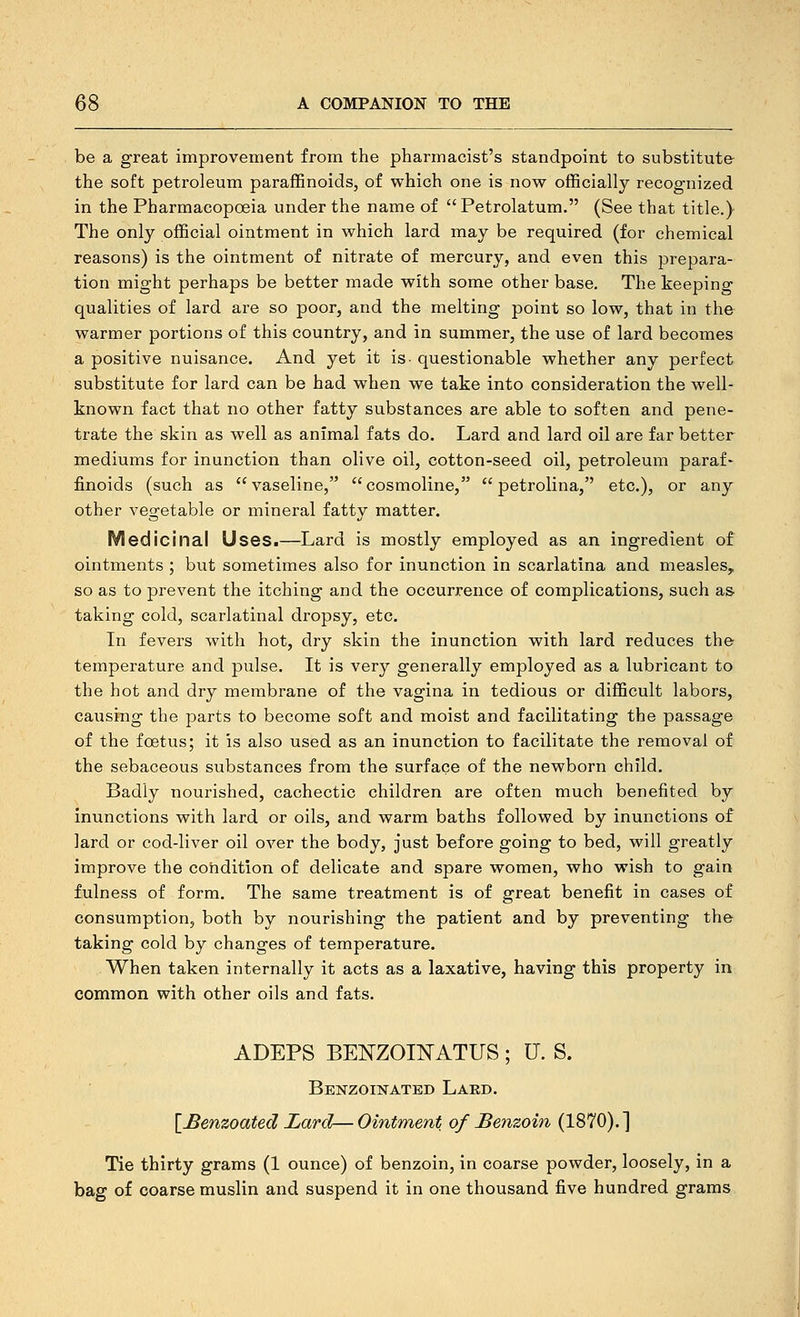 be a great improvement from the pharmacist's standpoint to substitute the soft petroleum paraffinoids, of which one is now ofBcially recognized in the Pharmacopoeia under the name of Petrolatum. (See that title.) The only official ointment in which lard may be required (for chemical reasons) is the ointment of nitrate of mercury, and even this prepara- tion might perhaps be better made with some other base. The keeping qualities of lard are so poor, and the melting point so low, that in the warmer portions of this country, and in summer, the use of lard becomes a positive nuisance. And yet it is- questionable whether any perfect substitute for lard can be had when we take into consideration the well- known fact that no other fatty substances are able to soften and pene- trate the skin as well as animal fats do. Lard and lard oil are far better mediums for inunction than olive oil, cotton-seed oil, petroleum paraf* finoids (such as vaseline, cosmoline,  petrolina, etc.), or any other vegetable or mineral fatty matter. Medicinal Uses.—Lard is mostly employed as an ingredient of ointments ; but sometimes also for inunction in scarlatina and measles, so as to prevent the itching and the occurrence of complications, such as- taking cold, scarlatinal dropsy, etc. In fevers with hot, dry skin the inunction with lard reduces the temperature and pulse. It is very generally employed as a lubricant to the hot and dry membrane of the vagina in tedious or difficult labors, causing the parts to become soft and moist and facilitating the passage of the foetus; it is also used as an inunction to facilitate the removal of the sebaceous substances from the surface of the newborn child. Badly nourished, cachectic children are often much benefited by inunctions with lard or oils, and warm baths followed by inunctions of lard or cod-liver oil over the body, just before going to bed, will greatly improve the condition of delicate and spare women, who wish to gain fulness of form. The same treatment is of great benefit in cases of consumption, both by nourishing the patient and by preventing the taking cold by changes of temperature. When taken internally it acts as a laxative, having this property in common with other oils and fats. ADEPS BEKZOI]SATUS ; U. S. Benzoinated Lard. [^enzoated Lard— Ointment of Benzoin (1870). ] Tie thirty grams (1 ounce) of benzoin, in coarse powder, loosely, in a bag of coarse muslin and suspend it in one thousand five hundred grams