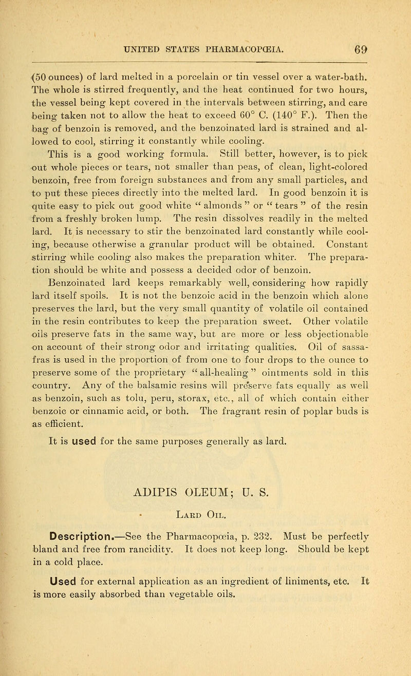 {50 ounces) of lard melted in a porcelain or tin vessel over a water-bath. The whole is stirred frequently, and the heat continued for two hours, the vessel being kept covered in the intervals between stirring, and care being taken not to allow the heat to exceed 60° C. (140° F.). Then the bag of benzoin is removed, and tlie benzoinated lard is strained and al- lowed to cool, stirring it constantly while cooling. This is a good working formula. Still better, however, is to pick out whole pieces or tears, not smaller than peas, of clean, light-colored benzoin, free from foreign substances and from any small particles, and to put these pieces directly into the melted lard. In good benzoin it is quite easy to pick out good white  almonds  or  tears  of the resin from a freshly broken lump. The resin dissolves readily in the melted lard. It is necessary to stir the benzoinated lard constantly while cool- ing, because otherwise a granular product will be obtained. Constant stirring while cooling also makes the preparation whiter. The prepara- tion should be white and possess a decided odor of benzoin. Benzoinated lard keeps remarkably well, considering how rapidly lard itself spoils. It is not the benzoic acid in the benzoin which alone preserves the lard, but the very small quantity of volatile oil contained in the resin contributes to keep the preparation sweet. Other volatile oils preserve fats in the same way, but are more or less objectionable on account of their strong odor and irritating qualities. Oil of sassa- fras is used in the proportion of from one to four drops to the ounce to preserve some of the proprietary  all-healing  ointments sold in this country. Any of the balsamic resins will pre'serve fats equally as well as benzoin, such as tolu, peru, storax, etc., all of which contain either benzoic or cinnamic acid, or both. The fragrant resin of poplar buds is as efficient. It is used for the same purposes generally as lard. ADIPIS OLEUM; U. S. Laed Oil. Description.—See the Pharmacopoeia, p. 332. Must be perfectly bland and free from rancidity. It does not keep long. Should be kept in a cold place. Used for external application as an ingredient of liniments, etc. It is more easily absorbed than vegetable oils.