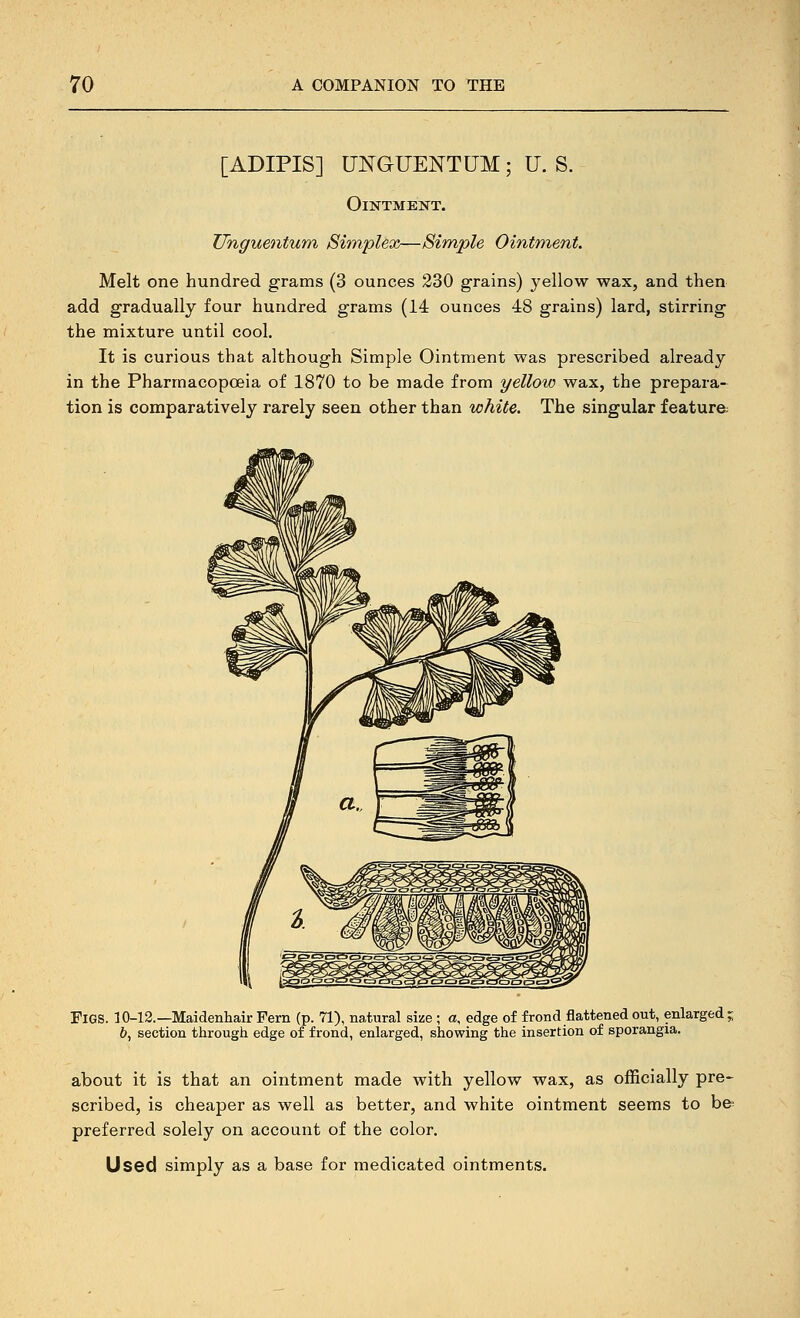 [ADIPIS] UNGUENTUM ; U. S. Ointment. Uhguentum Simplex—Simple Ointment. Melt one hundred grams (3 ounces 230 grains) yellow wax, and then add gradually four hundred grams (14 ounces 48 grains) lard, stirring the mixture until cool. It is curious that although Simple Ointment was prescribed already in the Pharmacopoeia of 1870 to be made from yellow wax, the prepara-^ tion is comparatively rarely seen other than white. The singular feature; Figs. 10-13.—Maidenhair Fern (p. 71), natural size ; a, edge of frond flattened out, enlarged; 6, section through edge of frond, enlarged, showing the insertion of sporangia. about it is that an ointment made with yellow wax, as officially pre- scribed, is cheaper as well as better, and white ointment seems to be- preferred solely on account of the color. Used simply as a base for medicated ointments.