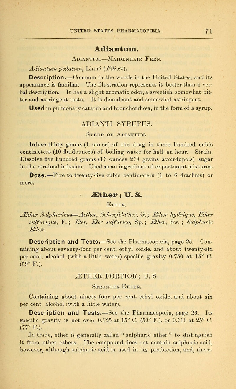 Adiantum. Adiantum.—Maidenhair Fern. Adianticm pedatuni, Linne [Filices). Description.—Common in the woods in the United States, and its appearance is familiar. The illustration represents it better than a ver- bal description. It has a slight aromatic odor, a sweetish, somewhat bit- ter and astringent taste. It is demulcent and somewhat astringent. Used in pulmonary catarrh and bronchorrhoea, in the form of a syrup. ADIANTI SYRUPUS. Syrup of Adiantum. Infuse thirty grams (1 ounce) of the drug in three hundred cubic centimeters (10 fluidounces) of boiling water for half an hour. Strain. Dissolve five hundred grams (17 ounces 279 grains avoirdupois) sugar in the strained infusion. Used as an ingredient of expectorant mixtures. Dose.—Five to twenty-five cubic centimeters (1 to 6 drachms) or more. .S^tliei-; XT. S. Ether. ^ther 8ulphuTicu8—Aether, SchitiefeUlther, G,; Ether hydrique, Ether sulfurique, F.; Eter, Eter sidfurico, Sp, ; Ether, S\v. ; Sidphuric Ether. Description and Tests.—See the Pharmacopoeia, page 25. Con- taining about seventy-four per cent, ethyl oxide, and about twenty-six per cent, alcohol (with a little water) specific gravity 0.750 at 15° C. (59° F.). ^THER FORTIOR; U. S. Stronger Ether. Containing about ninety-four per cent, ethyl oxide, and about six per cent, alcohol (with a little water). Description and Tests.—See the Pharmacopoeia, page 26. Its specific gravity is not over 0.725 at 15° C. (59° F.), or 0.716 at 25° C. (77° F.). .In trade, ether is generally called  sulphuric ether  to distinguish it from other ethers. The compound does not contain sulphuric acid, however, although sulphuric acid is used in its production, and, there-