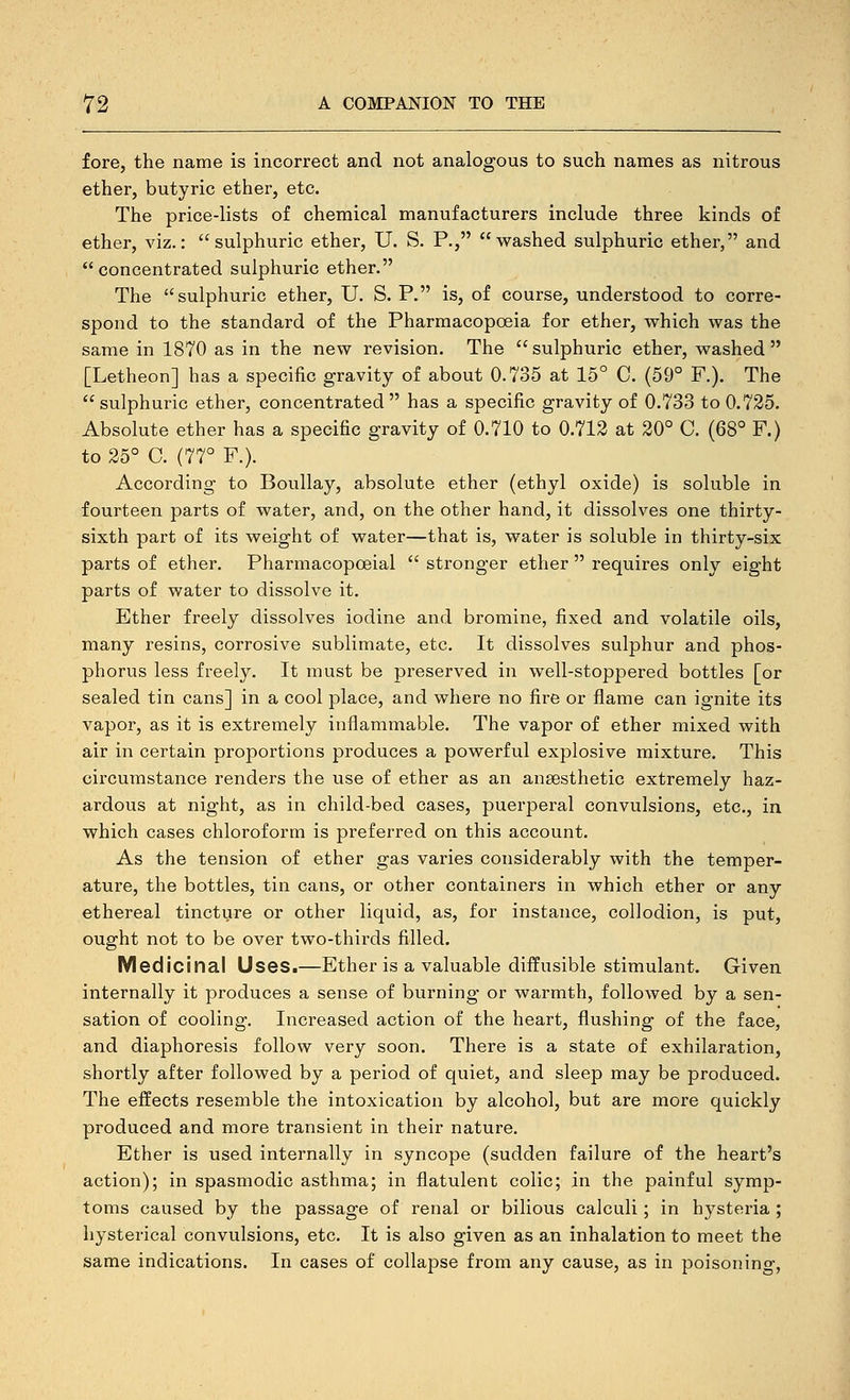 fore, the name is incorrect and not analogous to such names as nitrous ether, butyric ether, etc. The price-lists of chemical manufacturers include three kinds of ether, viz.: sulphuric ether, U. S. P., washed sulphuric ether, and concentrated sulphuric ether. The sulphuric ether, U. S. P. is, of course, understood to corre- spond to the standard of the Pharmacopoeia for ether, which was the same in 1870 as in the new revision. The sulphuric ether, washed [Letheon] has a specific gravity of about 0.735 at 15° C. (59° F.). The sulphuric ether, concentrated has a specific gravity of 0.733 to 0.725. Absolute ether has a specific gravity of 0.710 to 0.712 at 20° C. (68° F.) to 25° C. (77° F.). According to Boullay, absolute ether (ethyl oxide) is soluble in fourteen parts of water, and, on the other hand, it dissolves one thirty- sixth part of its weight of water—that is, water is soluble in thirty-six parts of ether. Pharmacopoeial  stronger ether  requires only eight parts of water to dissolve it. Ether freely dissolves iodine and bromine, fixed and volatile oils, many resins, corrosive sublimate, etc. It dissolves sulphur and phos- phorus less freely. It must be preserved in well-stoppered bottles [or sealed tin cans] in a cool place, and where no fire or flame can ignite its vapor, as it is extremely inflammable. The vapor of ether mixed with air in certain proportions produces a powerful explosive mixture. This circumstance renders the use of ether as an anaesthetic extremely haz- ardous at night, as in child-bed cases, puerperal convulsions, etc., in which cases chloroform is preferred on this account. As the tension of ether gas varies considerably with the temper- ature, the bottles, tin cans, or other containers in which ether or any ethereal tincture or other liquid, as, for instance, collodion, is put, ought not to be over two-thirds filled. Medicinal Uses.—Ether is a valuable diffusible stimulant. Given internally it produces a sense of burning or warmth, followed by a sen- sation of cooling. Increased action of the heart, flushing of the face, and diaphoresis follow very soon. There is a state of exhilaration, shortly after followed by a period of quiet, and sleep may be produced. The effects resemble the intoxication by alcohol, but are more quickly produced and more transient in their nature. Ether is used internally in syncope (sudden failure of the heart's action); in spasmodic asthma; in flatulent colic; in the painful symp- toms caused by the passage of renal or bilious calculi; in hysteria ; hysterical convulsions, etc. It is also given as an inhalation to meet the same indications. In cases of collapse from any cause, as in poisoning,