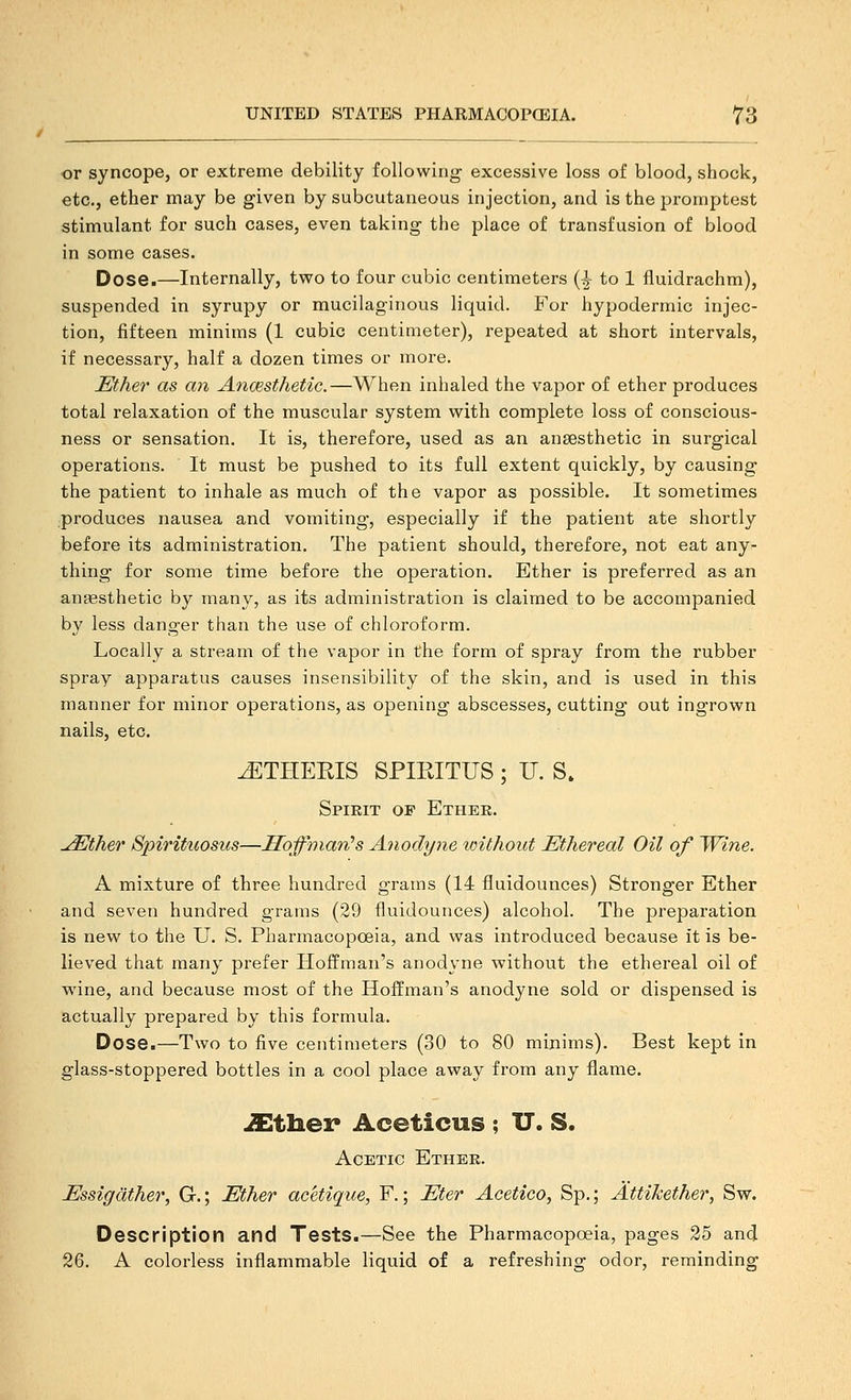 or syncope, or extreme debility following excessive loss of blood, shock, etc., ether may be given by subcutaneous injection, and is the promptest stimulant for such cases, even taking the place of transfusion of blood in some cases. Dose.—Internally, two to four cubic centimeters {^ to 1 fluidrachm), suspended in syrupy or mucilaginous liquid. For hypodermic injec- tion, fifteen minims (1 cubic centimeter), repeated at short intervals, if necessary, half a dozen times or more. Ether as an Ancesthetic.—When inhaled the vapor of ether produces total relaxation of the muscular system with complete loss of conscious- ness or sensation. It is, therefore, used as an ansesthetic in surgical operations. It must be pushed to its full extent quickly, by causing the patient to inhale as much of the vapor as possible. It sometimes produces nausea and vomiting, especially if the patient ate shortly before its administration. The patient should, therefore, not eat any- thing for some time before the operation. Ether is preferred as an anaesthetic by many, as its administration is claimed to be accompanied by less danger than the use of chloroform. Locally a stream of the vapor in the form of spray from the rubber spray apparatus causes insensibility of the skin, and is used in this manner for minor operations, as opening abscesses, cutting out ingrown nails, etc. ^THEEIS SPIRITUS ; U. S» Spirit of Ethek. ^ther Spirituosus—Hoffman's Anodyne vnthout Ethereal Oil of Wine. A mixture of three hundred grams (14 fluidounces) Stronger Ether and seven hundred grams (29 fluidounces) alcohol. The preparation is new to the U. S. Pharmacopoeia, and was introduced because it is be- lieved that many prefer Hoffman's anodyne without the ethereal oil of wine, and because most of the Hoffman's anodyne sold or dispensed is actually prepared by this formula. Dose.—Two to five centimeters (30 to 80 minims). Best kept in glass-stoppered bottles in a cool place away from any flame. ^tliex* Aceticus ; U. S. Acetic Ether. Essigdther, G.; Ether acetique, F.; Eter Acetico, Sp.; AttiJcether, Sw. Description and Tests.—See the Pharmacopoeia, pages 25 and 26. A colorless inflammable liquid of a refreshing odor, reminding