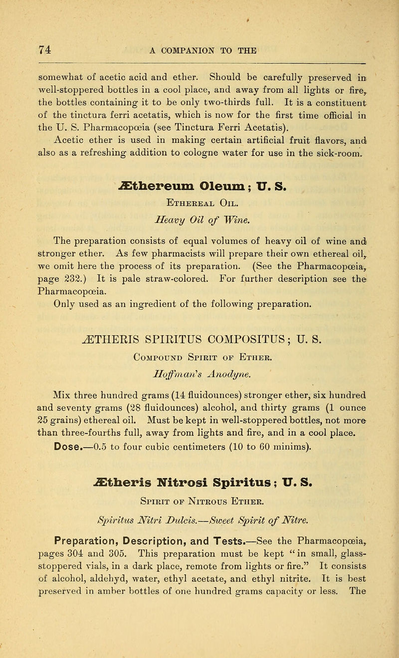 somewhat of acetic acid and ether. Should be carefully preserved in well-stoppered bottles in a cool place, and away from all lights or jfire,. the bottles containing it to be only two-thirds full. It is a constituent of the tinctura ferri acetatis, which is now for the first time official in the U. S, Pharmacopoeia (see Tinctura Ferri Acetatis). Acetic ether is used in making certain artificial fruit flavors, and also as a refreshing addition to cologne water for use in the sick-room. ^thereum Oleum; U. S. Etheeeal Oil. Heavy Oil of Wine. The preparation consists of equal volumes of heavy oil of wine and stronger ether. As few pharmacists will prepare their own ethereal oil, we omit here the process of its preparation. (See the Pharmacopoeia, page 232.) It is pale straw-colored. For further description see the Pharmacopoeia. Only used as an ingredient of the following preparation. ^THERIS SPIPJTUS COMPOSITUS; U. S. Compound Spirit of Ether. Moffinmi's Anodyne, Mix three hundred grams (14 fluidounces) stronger ether, six hundred and seventy grams (28 fluidounces) alcohol, and thirty grams (1 ounce 25 grains) ethereal oil. Must be kept in well-stoppered bottles, not more than three-fourths full, away from lights and fire, and in a cool place. Dose.—0.5 to four cubic centimeters (10 to 60 minims). iEtheris Xitrosi Spiritus; U. S. Spirit of Nitrous Ether. Spiritus Nitri Dulcis.—Sweet Spirit of Nitre. Preparation, Description, and Tests.—See the Pharmacopoeia, pages 304 and 305. This preparation must be kept  in small, glass- stoppered vials, in a dark place, remote from lights or fire. It consists of alcohol, aldehyd, water, ethyl acetate, and ethyl nitrite. It is best preserved in amber bottles of one hundred grams capacity or less. The