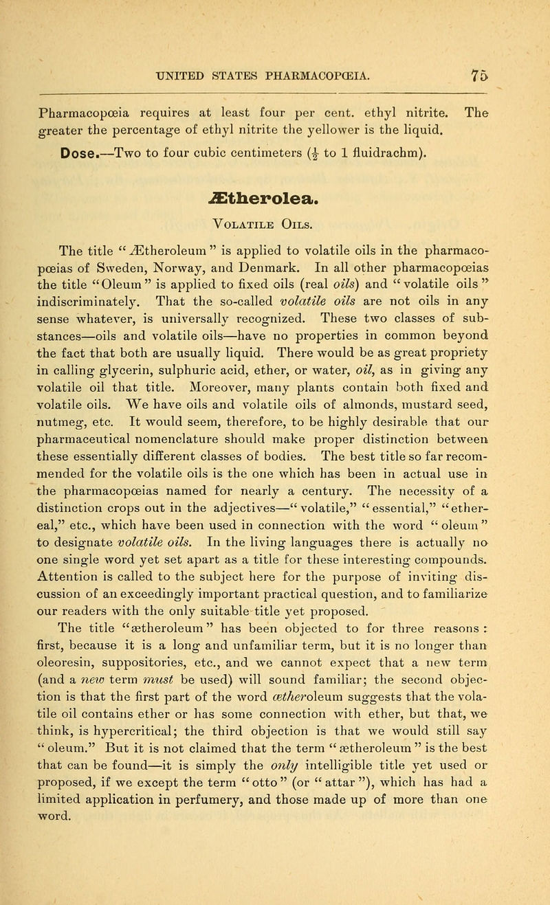 Pharmacopoeia requires at least four per cent, ethyl nitrite. The greater the percentage of ethyl nitrite the yellower is the liquid. Dose.—Two to four cubic centimeters (^ to 1 fluidrachm). ^therolea. Volatile Oils, The title  ^theroleum  is applied to volatile oils in the pharmaco- poeias of Sweden, Norway, and Denmark. In all other pharmacopoeias the title Oleum is applied to fixed oils (real oils) and volatile oils indiscriminately. That the so-called volatile oils are not oils in any sense whatever, is universally recognized. These two classes of sub- stances—oils and volatile oils—have no properties in common beyond the fact that both are usually liquid. There would be as great propriety in calling glycerin, sulphuric acid, ether, or water, oil, as in giving any volatile oil that title. Moreover, many plants contain both fixed and volatile oils. We have oils and volatile oils of almonds, mustard seed, nutmeg, etc. It would seem, therefore, to be highly desirable that our pharmaceutical nomenclature should make proper distinction between these essentially different classes of bodies. The best title so far recom- mended for the volatile oils is the one which has been in actual use in the pharmacopoeias named for nearly a century. The necessity of a distinction crops out in the adjectives—volatile, essential, ether- eal, etc., which have been used in connection with the word  oleum  to designate volatile oils. In the living languages there is actually no one single word yet set apart as a title for these interesting compounds. Attention is called to the subject here for the purpose of inviting dis- cussion of an exceedingly important practical question, and to familiarize our readers with the only suitable title yet proposed. The title ^theroleum has been objected to for three reasons: first, because it is a long and unfamiliar term, but it is no longer than oleoresin, suppositories, etc., and we cannot expect that a new term (and a 7ieio term rrnist be used) will sound familiar; the second objec- tion is that the first part of the word cetheroleum suggests that the vola- tile oil contains ether or has some connection Avith ether, but that, we think, is hypercritical; the third objection is that we would still say  oleum. But it is not claimed that the term  cetheroleum  is the best that can be found—it is simply the onli/ intelligible title yet used or proposed, if we except the term otto (or attar), which has had a limited application in perfumery, and those made up of more than one word.