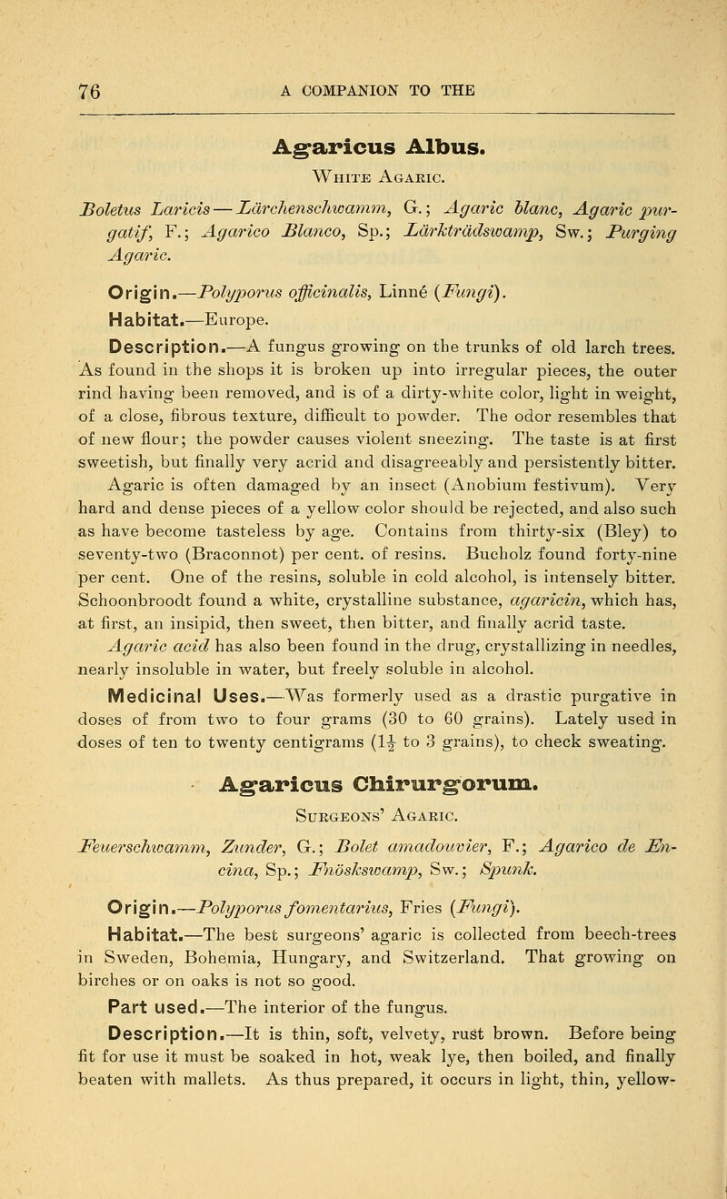 Ag-aricus Albus. White Agaric. Boletus Laricia — Larchenscliwcmim, G.; Agaric hlanc, Agaric piir- gatif, F.; Agarico Blanco, Sp.; Larktradswamp, Sw. j Purging Agaric. Origin.—Polyporus officinalis, Linne {Fungi). Habitat.—Europe. Description.—A fungus growing on the trunks of old larch trees. As found in the shops it is broken up into irregular pieces, the outer rind having been removed, and is of a dirty-white color, light in weight, of a close, fibrous texture, difficult to powder. The odor resembles that of new flour; the powder causes violent sneezing. The taste is at first sweetish, but finally very acrid and disagreeably and persistently bitter. Agaric is often damaged by an insect (Anobium festivum). Very hard and dense pieces of a yellow color should be rejected, and also such as have become tasteless by age. Contains from thirty-six (Bley) to seventy-two (Braconnot) per cent, of resins. Bucholz found forty-nine per cent. One of the resins, soluble in cold alcohol, is intensely bitter. Schoonbroodt found a white, crystalline substance, agaricin, which has, at first, an insipid, then sweet, then bitter, and finally acrid taste. Agaric acid has also been found in the drug, crystallizing in needles, nearly insoluble in water, but freely soluble in alcohol. Medicinal Uses.—Was formerly used as a drastic purgative in doses of from two to four grams (30 to 60 grains). Lately used in doses of ten to twenty centigrams (1|- to 3 grains), to check sweating. Ag'aricus Cliirurgoruin. Surgeons' Agaric. Feuerschioamm, Zunder, G.; Bolet amadouvier, F.; Agarico de En- cina, Sp.; Fnosksioamp, Sw.; SpiunJc. Origin.—Polyporus fomentarius, Fries {Fungi). Habitat.—The best surgeons' agaric is collected from beech-trees in Sweden, Bohemia, Hungary, and Switzerland. That growing on birches or on oaks is not so good. Part used.—The interior of the fungus. Description.—It is thin, soft, velvety, ruiSt brown. Before being fit for use it must be soaked in hot, weak lye, then boiled, and finally beaten with mallets. As thus prepared, it occurs in light, thin, yellow-