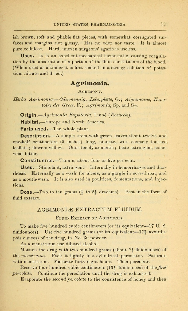 ish brown, soft and pliable flat pieces, with somewhat corrugated sur- faces and margins, not glossy. Has no odor nor taste. It is almost pure cellulose. Hard, uneven surgeons' agaric is useless. Uses.—It is an excellent mechanical haemostatic, causing coagula- tion by the absorption of a portion of the fluid constituents of the blood. (When used as a tinder it is first soaked in a strong solution of potas- sium nitrate and dried.) Ag'rimonia. Agrimony. Herba Agriinonice—Odermennig, Leberplette, G.; Aigremoine, Eupa- toire des Grecs, F.; Agrimonia, Sp. and Sw. Origin.—Agrhnonia Mupatoria, Linne (Hosacece). Habitat.—Europe and North America. Parts used.—The whole plant. Description.—A simple stem with green leaves about twelve and one-half centimeters (5 inches) long, pinnate, with coarsely toothed leaflets ; flowers yellow. Odor feebly aromatic ; taste astringent, some- what bitter. Constituents.—Tannin, about four or five per cent. Uses.—Stimulant, astringent. Internally in hemorrhages and diar- rhoeas. Externally as a wash for ulcers, as a gargle in sore-throat, and as a mouth-wash. It is also used in poultices, fomentations, and injec- tions. Dose.—Two to ten grams (^ to 2^ drachms). Best in the form of fluid extract. AGEIMONI^ EXTRACTUM FLDIDUM. Fluid Extract of Agrimonia. To make five hundred cubic centimeters (or its equivalent—17 U. S. fluidounces). Use five hundred grams (or its equivalent—17f avoirdu- pois ounces) of the drug, in No. 30 powder. As a menstruum use diluted alcohol. Moisten the drug with two hundred grams (about 7^ fluidounces) of the mensti'uum. Pack it tightly in a cylindrical percolator. Saturate with menstruum. Macerate forty-eight hours. Then percolate. Reserve four hundred cubic centimeters (13|- fluidounces) of theJirst percolate. Continue the percolation until the drug is exhausted. Evaporate the secondj^ereolate to the consistence of honey and then