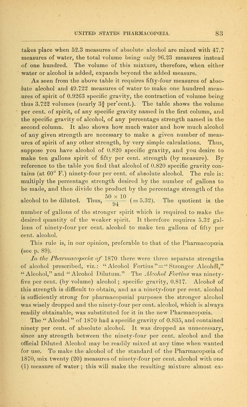 takes place when 52.3 measures of absolute alcohol are mixed with 47.7 measures of water, the total volume being- only 96.23 measures instead of one hundred. The volume of this mixture, therefore, when either water or alcohol is added, expands beyond the added measure. As seen from the above table it requires fifty-four measures of abso- lute alcohol and 49.722 measures of water to make one hundred meas- .ures of spirit of 0.9263 specific gravity, the contraction of volume being thus 3.722 volumes (nearly 3f per'cent.). The table shows the volume per cent, of spirit, of any specific gravity named in the first column, and the specific gravity of alcohol, of any percentage strength named in the second column. It also shows how much water and how much alcohol of any given strength are necessary to make a given number of meas- ures of spirit of any other strength, by very simple calculations. Thus, suppose you have alcohol of 0.820 specific gravity, and you desire to make ten gallons spirit of fifty per cent, strength (by measure). By reference to the table you find that alcohol of 0.820 specific gravity con- tains (at 60° F.) ninety-four per cent, of absolute alcohol. The rule is: multiply the percentage strength desired by the number of gallons to be made, and then divide the product by the percentage strength of the 50 X 10 alcohol to be diluted. Thus, —^— (==5.32). The quotient is the number of gallons of the stronger spirit which is required to make the desired quantity of the weaker spirit. It therefore requires 5.32 gal- lons of ninety-four per cent, alcohol to make ten gallons of fifty per cent, alcohol. This rule is, in oar opinion, preferable to that of the Pharmacopoeia (see p. 89). In the Pharmacopoeia'of V^l^i there were three separate strengths of alcohol prescribed, viz.: Alcohol Fortius  =  Stronger Alcohol, Alcohol, and Alcohol Dilutum. The Alcohol Fortius was ninety- five per cent, (by volume) alcohol; specific gravity, 0.817. Alcohol of this strength is difficult to obtain, and as a ninety-four per cent, alcohol is sufficiently strong for pharmacopceial purposes the stronger alcohol was wisely dropped and the ninety-four per cent, alcohol, which is always readily obtainable, was substituted for it in the new Pharmacopoeia. The  Alcohol  of 1870 had a specific gravity of 0.835, and contained ninety per cent, of absolute alcohol. It was dropped as unnecessary, since any strength between the ninety-foiir per cent, alcohol and the official Diluted Alcohol may be readily mixed at any time when wanted for use. To make the alcohol of the standard of the Pharmacopoeia of 1870, mix twenty (20) measures of ninety-four per cent, alcohol with one (1) measure of water ; this will make the resulting mixture almost ex-