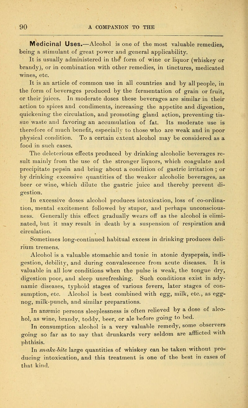 Medicinal Uses.—Alcohol is one of the most valuable remedies, being a stimulant of great power and general applicability. It is usually administered in the* form of wine or liquor (whiskey or brandy), or in combination with other remedies, in tinctures, medicated wines, etc. It is an article of common use in all countries and by all people, in the form of beverages produced by the fermentation of grain or fruit, or their juices. In moderate doses these beverages are similar in their action to spices and condiments, increasing the appetite and digestion, quickening the circulation, and promoting gland action, preventing tis- sue waste and favoring an accumulation of fat. Its moderate use is therefore of much benefit, especially to those who are weak and in poor physical condition. To a certain extent alcohol may be considered as a. food in such cases. The deleterious effects produced by drinking alcoholic beverages re- sult mainly from the use of the stronger liquors, which coagulate and precipitate pepsin and bring about a condition of gastric irritation ; or by drinking excessive quantities of the weaker alcoholic beverages, as beer or wine, which dilute the gastric juice and thereby prevent di- gestion. In excessive doses alcohol produces intoxication, loss of co-ordina- tion, mental excitement followed by stupor, and perhaps unconscious- ness. Generally this effect gradually wears off as the alcohol is elimi- nated, but it may result in death by a suspension of respiration and circulation. , Sometimes long-continued habitual excess in drinking produces deli- rium tremens. Alcohol is a valuable stomachic and tonic in atonic dyspepsia, indi- gestion, debility, and during convalescence from acute diseases. It is valuable in all low conditions when the pulse is weak, the tongue dry, digestion poor, and sleep unrefreshing. Such conditions exist in ady- namic diseases, typhoid stages of various fevers, later stages of con- sumption, etc. Alcohol is best combined with egg, milk, etc., as egg- nog, milk-punch, and similar preparations. .In anaemic persons sleeplessness is often relieved by a dose of alco- hol, as wine, brandy, toddy, beer, or ale before going to bed. In consumption alcohol is a very valuable remedy, some observers going so far as to say that drunkards very seldom are afflicted with phthisis. In snakebite large quantities of whiskey can be taken without pro- ducing intoxication, and this treatment is one of the best in cases of that kind.