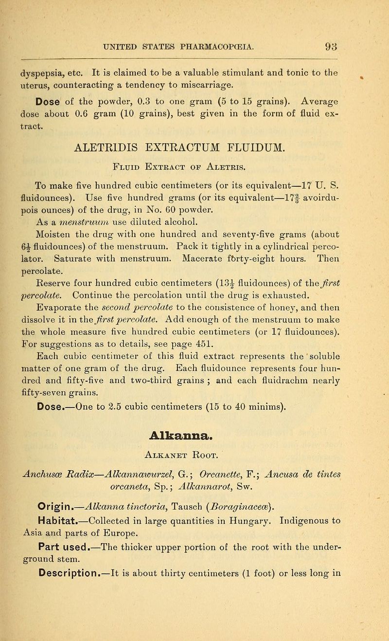 dyspepsia, etc. It is claimed to be a valuable stimulant and tonic to the uterus, counteracting a tendency to miscarriage. Dose of the powder, 0.3 to one gram (5 to 15 grains). Average dose about 0.6 gram (10 grains), best given in the form of fluid ex- tract. ALETKIDIS EXTRACTUM FLUIDUM. Fluid Extract of Aleteis. To make five hundred cubic centimeters (or its equivalent—17 U. S. fluidounces). Use five hundred grams (or its equivalent—17f avoirdu- pois ounces) of the drug, in No. 60 powder. As a menstruum use diluted alcohol. Moisten the drug with one hundred and seventy-five grams (about 6-^ fluidounces) of the menstruum. Pack it tightly in a cylindrical perco- lator. Saturate with menstruum. Macerate fbrty-eight hours. Then percolate. Reserve four hundred cubic centimeters (13^ fluidounces) of the^^rs^ percolate. Continue the percolation until the drug is exhausted. Evaporate the second percolate to the consistence of honey, and then dissolve it in t\iG first percolate. Add enough of the menstruum to make the whole measure five hundred cubic centimeters (or 17 fluidounces). For suggestions as to details, see page 451. Each cubic centimeter of this fluid extract represents the ' soluble matter of one gram of the drug. Each fluidounce represents four hun- dred and fifty-five and two-third grains ; and each fluidrachm nearly fifty-seven grains. Dose.—One to 2.5 cubic centimeters (15 to 40 minims). Alkanna. Alkanet Root. AnchuscB Radix—AlJcannawurzel, G.; Orcanette^ F.; Ancusa de tintes orcaneta, Sp.; AlJcannarot, Sw. Origin.—Alkanna tinctoria, Tausch {Boraginacece). Habitat.—Collected in large quantities in Hungary. Indigenous to Asia and parts of Europe. Part used.—The thicker upper portion of the root with the under- ground stem.