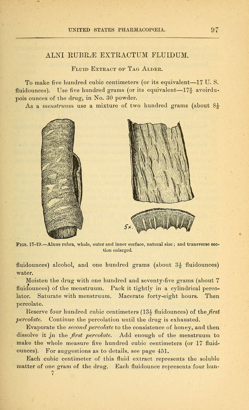 ALNI RUBR^ EXTRACTUM FLUIDUM. Fluid Extract of Tag Aldee. To make five hundred cubic centimeters (or its equivalent—17 U. S. fluidounces). Use five hundred grams (or its equivalent—17|- avoirdu- pois ounces of the drug, in No, 30 powder. As a me^istruimi use a mixture of tvpo hundred grams (about 8^ Figs. 17-19.—Alnus rubra, whole, outer and inner surface, natural size ; and transverse sec- tion enlarged. fluidounces) alcohol, and one hundred grams (about Z^ fluidounces) water. Moisten the drug with one hundred and seventy-five grams (about 7 fluidounces) of the menstruum. Pack it tightly in a cylindrical perco- lator. Saturate with menstruum. Macerate forty-eight hours. Then percolate. Reserve four hundred cubic centimeters (13-|- fluidounces) of the first percolate. Continue the percolation until the drug is exhausted. Evaporate the second percolate to the consistence of honey, and then dissolve it in the first percolate. Add enough of the menstruum to make the whole measure five hundred cubic centimeters (or 17 fluid- ounces). For suggestions as to details, see page 451. Each cubic centimeter of this fluid extract represents the soluble matter of one gram of the drug. Each fluidounce represents four hun- 7