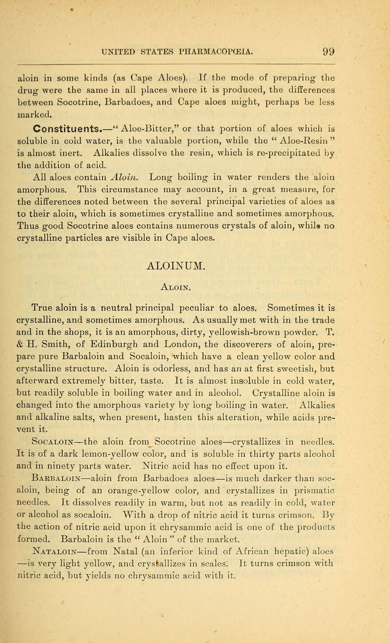 aloin in some kinds (as Cape Aloes). If the mode of pre])ariiig the drug were the same in all places where it is })roduced, the differences between Socotrine, Barbadoes, and Cape aloes might, perhaps be less marked. Constituents.— Aloe-Bitter, or that portion of aloes which is soluble in cold water, is the valuable portion, while the  Aloe-Resin  is almost inert. Alkalies dissolve the resin, which is re-precipitated by the addition of acid. All aloes contain Aloin. Long boiling in water renders the aloin amorphous. This circumstance may account, in a great measure, for the differences noted between the several principal varieties of aloes as to their aloin, which is sometimes crystalline and sometimes amorphous. Thus good Socotrine aloes contains numerous crystals of aloin, whils no crystalline particles are visible in Cape aloes. ALOINUM. Aloin. True aloin is a neutral principal peculiar to aloes. Sometimes it is crystalline, and sometimes amorphous. As usually met with in the trade and in the shops, it is an amorphous, dirty, yellowish-brown powder. T. & H. Smith, of Edinburgh and London, the discoverers of aloin, pre- pare pure Barbaioin and Socaloin, which have a clean yellow color and crystalline structure. Aloin is odorless, and has an at first sweetish, but afterward extremely bitter, taste. It is almost insoluble in cold water, but readily soluble in boiling water and in alcohol. Crystalline aloin is changed into the' amorphous variety by long boiling in water. Alkalies and alkaline salts, when present, hasten this alteration, while acids pre- vent it. Socaloin—the aloin from Socotrine aloes—crystallizes in needles. It is of a dark lemon-yellow color, and is soluble in thirty parts alcohol and in ninety parts water. Nitric acid has no effect upon it. Babbaloik—aloin from Barbadoes aloes—is much darker than soc- aloin, being of an orange-yellow color, and crystallizes in prismatic needles. It dissolves readily in warm, but not as readily in cold, water or alcohol as socaloin. With a drop of nitric acid it turns crimson. By the action of nitric acid upon it chrysammic acid is one of the products formed. Barbaioin is the  Aloin  of the market. Nataloin—from Natal (an inferior kind of African hepatic) aloes —is very light yellow, and crystallizes in scales. It turns crimson with nitric acid, but yields no chrysammic acid with it.