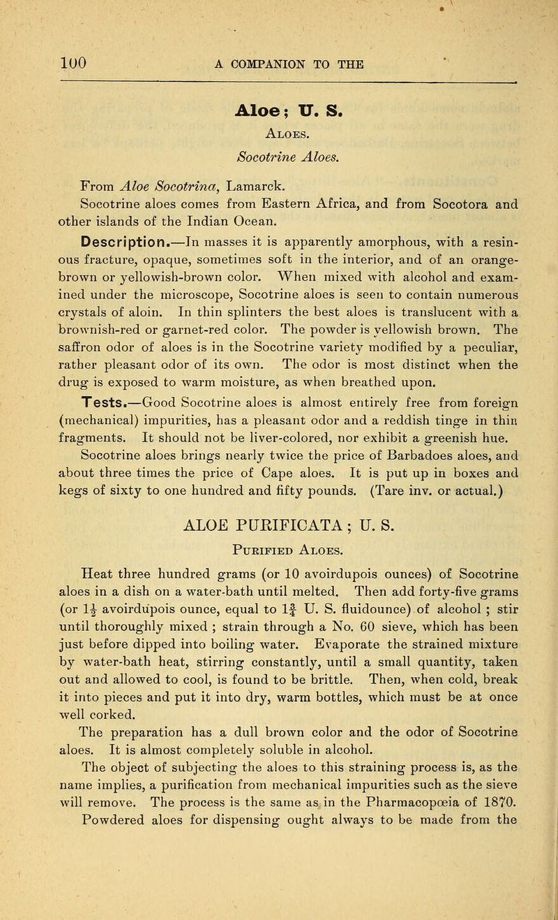 Aloe; U. S. Aloes. Socotrine Aloes. From Aloe Socotrina, Lamarck. Socotrine aloes comes from Eastern Africa, and from Socotora and other islands of the Indian Ocean. Description.—In masses it is apparently amorphous, with a resin- ous fracture, opaque, sometimes soft in the interior, and of an orange- brown or yellowish-brown color. When mixed with alcohol and exam- ined under the microscope, Socotrine aloes is seen to contain numerous crystals of aloin. In thin splinters the best aloes is translucent with a brownish-red or garnet-red color. The powder is yellowish brown. The saffron odor of aloes is in the Socotrine variety modified by a peculiar, rather pleasant odor of its own. The odor is most distinct when the drug is exposed to warm moisture, as when breathed upon. Tests.—Good Socotrine aloes is almost entirely free from foreign (mechanical) impurities, has a pleasant odor and a reddish tinge in thin fragments. It should not be liver-colored, nor exhibit a greenish hue, Socotrine aloes brings nearly twice the price of Barbadoes aloes, and about three times the price of Cape aloes. It is put up in boxes and kegs of sixty to one hundred and fifty pounds. (Tare in v. or actual.) ALOE PURIFICATA ; U. S. PijEiFiED Aloes. Heat three hundred grams (or 10 avoirdupois ounces) of Socotrine aloes in a dish on a water-bath until melted. Then add forty-five grams (or 1-^ avoirdupois ounce, equal to If U. S. fluidounce) of alcohol ; stir until thoroughly mixed ; strain through a No. 60 sieve, which has been just before dipped into boiling water. Evaporate the strained mixture by water-bath heat, stirring constantly, until a small quantity, taken out and allowed to cool, is found to be brittle. Then, when cold, break it into pieces and put it into dry, warm bottles, which must be at once well corked. The preparation has a dull brown color and the odor of Socotrine aloes. It is almost completely soluble in alcohol. The object of subjecting the aloes to this straining process is, as the name implies, a purification from mechanical impurities such as the sieve will remove. The process is the same as in the Pharmacopoeia of 1870. Powdered aloes for dispensing ought always to be made from the