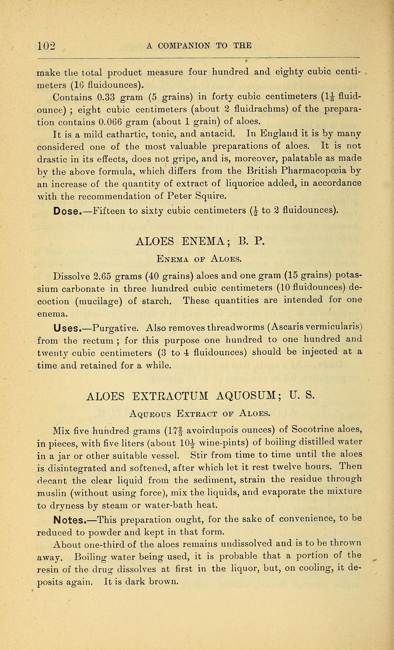 make the total product measure four hundred and eighty cubic centi- meters (16 fluidounces). Contains 0.33 gram (5 grains) in forty cubic centimeters (1^ fluid- ounce) ; eight cubic centimeters (about 2 fluidrachms) of the prepara- tion contains 0.066 gram (about 1 grain) of aloes. It is a mild cathartic, tonic, and antacid. In England it is by many considered one of the most valuable preparations of aloes. It is not drastic in its effects, does not gripe, and is, moreover, palatable as made by the above formula, which differs from the British Pharmacopoeia by an increase of the quantity of extract of liquorice added, in accordance with the recommendation of Peter Squire. Dose.—Fifteen to sixty cubic centimeters (|- to 2 fluidounces). ALOES ENEMA; B. P. Enema op Aloes. Dissolve 3.65 grams (40 grains) aloes and one gram (15 grains) potas- sium carbonate in three hundred cubic centimeters (10 fluidounces) de- coction (mucilage) of starch. These quantities are intended for one enema. Uses.—Purgative. Also removes threadworms (Ascaris vermicularis) from the rectum ; for this purpose one hundred to one hundred and twenty cubic centimeters (3 to 4 fluidounces) should be injected at a time and retained for a while. ALOES EXTRACTUM AQUOSUM; U. S. Aqueous Exteact of Aloes. Mix five hundred grams (17f avoirdupois ounces) of Socotrine aloes, in pieces, with five liters (about 10|- wine-pints) of boiling distilled water in a jar or other suitable vessel. Stir from time to time until the aloes is disintegrated and softened, after which let it rest twelve hours. Then decant the clear liquid from the sediment, strain the residue through muslin (without using force), mix the liquids, and evaporate the mixture to dryness by steam or water-bath heat. Notes.—This preparation ought, for the sake of convenience, to be reduced to powder and kept in that form. About one-third of the aloes remains undissolved and is to be thrown away. Boiling water being used, it is probable that a portion of the resin of the drug dissolves at first in the liquor, but, on cooling, it de- posits again. It is dark brown.