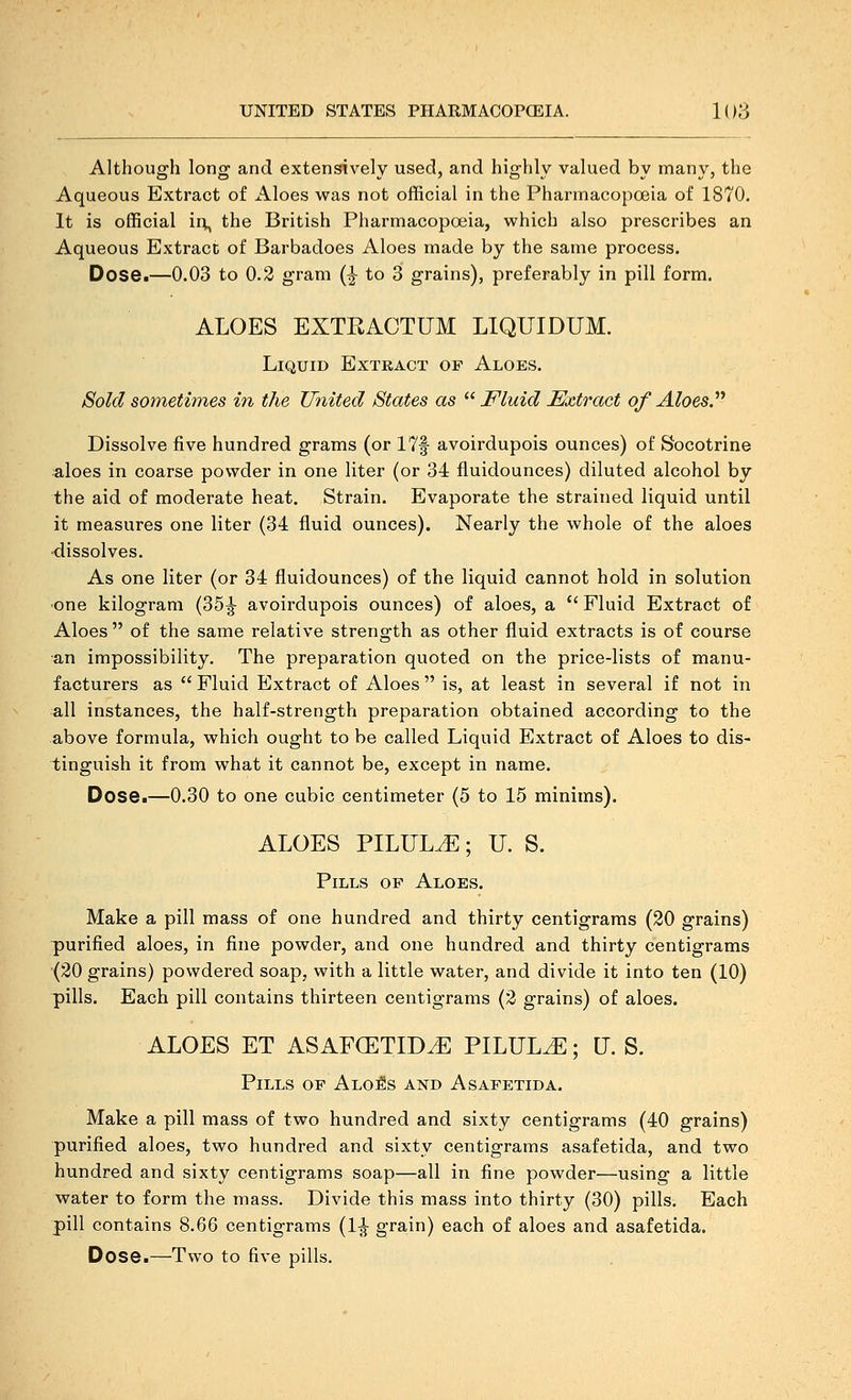 Although long and extensively used, and highly valued by many, the Aqueous Extract of Aloes veas not official in the Phannacopceia of 1870. It is official ii;, the British Pharmacopoeia, which also prescribes an Aqueous Extract of Barbadoes Aloes made by the same process. Dose.—0.03 to 0.2 gram (^ to 3 grains), preferably in pill form. ALOES EXTRACTUM LIQUIDUM. Liquid Extract of Aloes. Sold sometimes in the United States as ^^ Fluid Extract of Aloes?'' Dissolve five hundred grams (or 17|- avoirdupois ounces) of Socotrine aloes in coarse powder in one liter (or 34 fluidounces) diluted alcohol by the aid of moderate heat. Strain. Evaporate the strained liquid until it measures one liter (34 fluid ounces). Nearly the whole of the aloes •dissolves. As one liter (or 34 fluidounces) of the liquid cannot hold in solution ■one kilogram (35^ avoirdupois ounces) of aloes, a  Fluid Extract of Aloes  of the same relative strength as other fluid extracts is of course an impossibility. The preparation quoted on the price-lists of manu- facturers as  Fluid Extract of Aloes  is, at least in several if not in all instances, the half-strength preparation obtained according to the above formula, which ought to be called Liquid Extract of Aloes to dis- tinguish it from what it cannot be, except in name. Dose.—0.30 to one cubic centimeter (5 to 15 minims). ALOES PILULE; U. S. Pills of Aloes. Make a pill mass of one hundred and thirty centigrams (20 grains) purified aloes, in fine powder, and one hundred and thirty centigrams (20 grains) powdered soap, with a little water, and divide it into ten (10) pills. Each pill contains thirteen centigrams (2 grains) of aloes. ALOES ET ASAFCETID^ PILULE; U. S. Pills of ALoiis and Asafetida. Make a pill mass of two hundred and sixty centigrams (40 grains) purified aloes, two hundred and sixty centigrams asafetida, and two hundred and sixty centigrams soap—all in fine powder—using a little water to form the mass. Divide this mass into thirty (30) pills. Each pill contains 8.66 centigrams (1-J grain) each of aloes and asafetida. Dose.—Two to five pills.