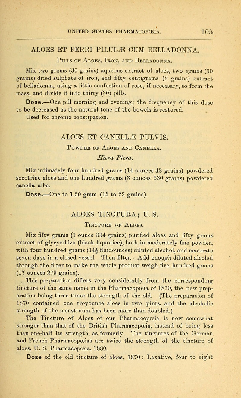 ALOES ET FERRI PILULE CUM BELLADONNA. Pills of Aloes, Iron, and Belladonna. Mix two grams (30 grains) aqueous extract of aloes, two grams (30 grains) dried sulphate of iron, and fifty centigrams (8 grains) extract of belladonna, using a little confection of rose, if necessary, to form the mass, and divide it into thirty (30) pills. Dose.—One pill morning and evening; the frequency of this dose to be decreased as the natural tone of the bowels is restored. , Used for chronic constipation. ALOES ET CANELL^ PULVIS. Powder of Aloes and Canella. Hiera Picra. Mix intimately four hundred grams (14 ounces 48 grains) powdered socotrine aloes and one hundred grams (3 ounces 230 grains) powdered canella alba. Dose.—One to 1.50 gram (15 to 22 grains). ALOES TINCTURA; U. S. Tincture of Aloes. Mix fifty grams (1 ounce 334 grains) purified aloes and fifty grams extract of glycyrrhiza (black liquorice), both in moderately fine powder, ■with four hundred grams (14|- fluidounces) diluted alcohol, and macerate seven days in a closed vessel. Then filter. Add enough diluted alcohol through the filter to make the whole product weigh five hundred grams (17 ounces 279 grains). , This preparation differs very considerably from the corresponding tincture of the same name in the Pharmacopoeia of 1870, the new prep- aration being three times the strength of the old. (The preparation of 1870 contained one troyounce aloes in two pints, and the alcoholic strength of the menstruum has been more than doubled.) The Tincture of Aloes of our Pharmacopoeia is now somewhat stronger than that of the British Pharmacopoeia, instead of being less than one-half its strength, as formerly. The tinctures of the German and French Pharmacopoeias are twice the strength of the tincture of aloes, U. S. Pharmacopoeia, 1880. Dose of the old tincture of aloes, 1870 : Laxative, four to eight