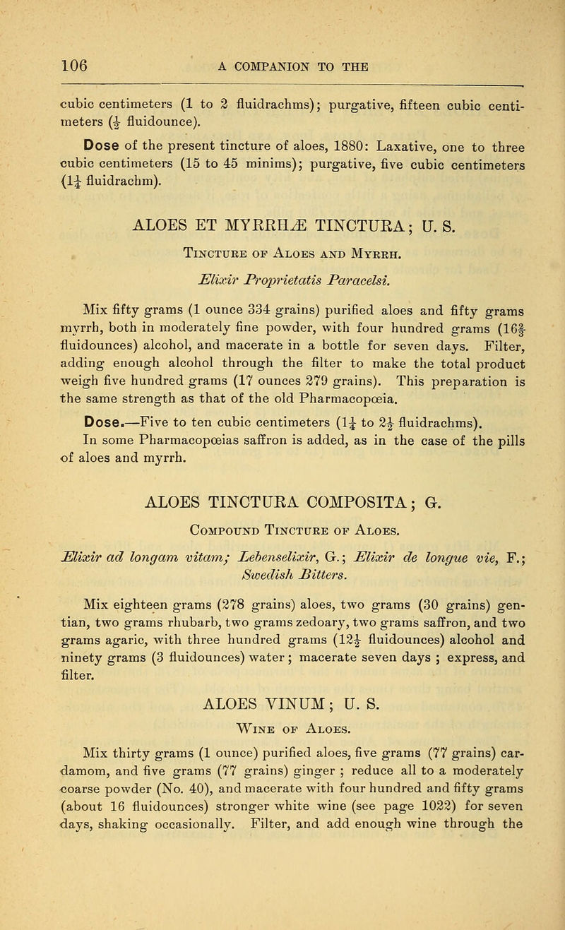 cubic centimeters (1 to 2 fluidrachms); purgative, fifteen cubic centi- meters (^ fluidounce). Dose of the present tincture of aloes, 1880: Laxative, one to three cubic centimeters (15 to 45 minims); purgative, five cubic centimeters {1^ fluidrachm). ALOES ET MYERH^ TINCTURA; U. S. TiNCTUEE OF Aloes and Myekh. Elixir Proprietatis ParaceUi. Mix fifty grams (1 ounce 334 grains) purified aloes and fifty grams myrrh, both in moderately fine powder, with four hundred grams (IBf fluidounces) alcohol, and macerate in a bottle for seven days. Filter, adding enough alcohol through the filter to make the total product weigh five hundred grams (17 ounces 279 grains). This preparation is the same strength as that of the old Pharmacopoeia. Dose.—Five to ten cubic centimeters {^\ to 2|- fluidrachms). In some PharmacopcBias saffron is added, as in the case of the pills of aloes and myrrh. ALOES TINCTUEA COMPOSITA; G. Compound Tinctuee of Aloes. Elixir ad longam vitam; Lebenselixir, G.; Elixir de longue vie, F.; Swedish Pitters. Mix eighteen grams (278 grains) aloes, two grams (30 grains) gen- tian, two grams rhubarb, two grams zedoary, two grams saffron, and two grams agaric, with three hundred grams (12|- fluidounces) alcohol and ninety grams (3 fluidounces) water; macerate seven days ; express, and filter. ALOES YINUM; U. S. Wine of Aloes. Mix thirty grams (1 ounce) purified aloes, five grams (77 grains) car- damom, and five grams (77 grains) ginger ; reduce all to a moderately coarse powder (No. 40), and macerate with four hundred and fifty grams (about 16 fluidounces) stronger white wine (see page 1022) for seven days, shaking occasionally. Filter, and add enough wine through the
