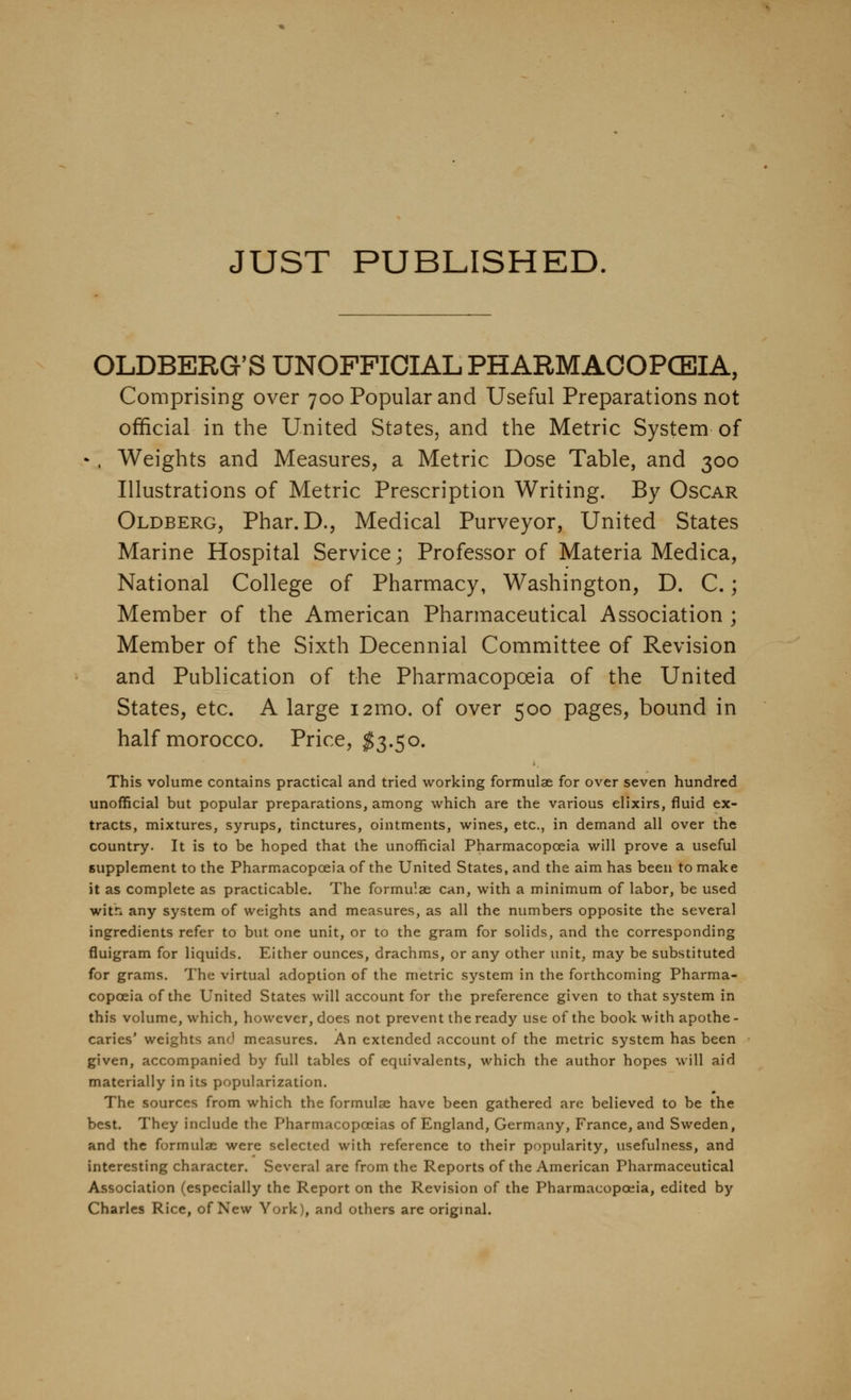 JUST PUBLISHED OLDBERG'S UNOFFICIAL PHARMAOOPCEIA, Comprising over 700 Popular and Useful Preparations not official in the United States, and the Metric System of •. Weights and Measures, a Metric Dose Table, and 300 Illustrations of Metric Prescription Writing. By Oscar Oldberg, Phar.D., Medical Purveyor, United States Marine Hospital Service; Professor of Materia Medica, National College of Pharmacy, Washington, D. C.; Member of the American Pharmaceutical Association ; Member of the Sixth Decennial Committee of Revision and Publication of the Pharmacopoeia of the United States, etc. A large i2mo. of over 500 pages, bound in half morocco. Price, ^3.50. This volume contains practical and tried working formulae for over seven hundred unofficial but popular preparations, among which are the various elixirs, fluid ex- tracts, mixtures, syrups, tinctures, ointments, wines, etc., in demand all over the country. It is to be hoped that the unofficial Pharmacopoeia will prove a useful supplement to the Pharmacopoeia of the United States, and the aim has been to make it as complete as practicable. The formulae can, with a minimum of labor, be used witn any system of weights and measures, as all the numbers opposite the several ingredients refer to but one unit, or to the gram for solids, and the corresponding fluigram for liquids. Either ounces, drachms, or any other unit, may be substituted for grams. The virtual adoption of the metric system in the forthcoming Pharma- copoeia of the United States will account for the preference given to that system in this volume, which, however, does not prevent the ready use of the book with apothe - caries' weights and measures. An extended account of the metric system has been given, accompanied by full tables of equivalents, which the author hopes will aid materially in its popularization. The sources from which the formulae have been gathered are believed to be the best. They include the Pharmacopoeias of England, Germany, France, and Sweden, and the formulae were selected with reference to their popularity, usefulness, and interesting character. Several are from the Reports of the American Pharmaceutical Association (especially the Report on the Revision of the Pharmacopoeia, edited by Charles Rice, of New York), and others are original.