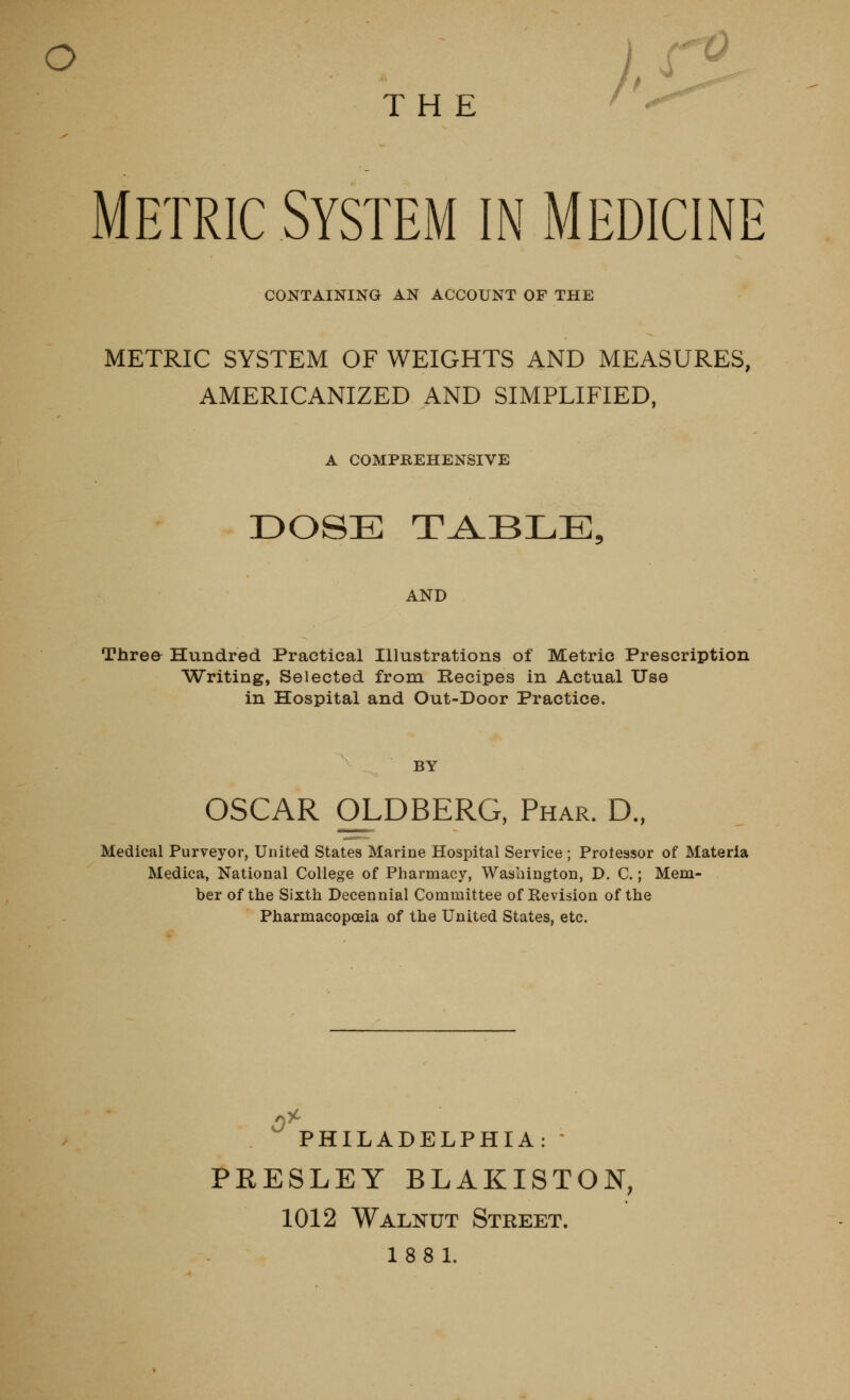 o THE METRIC System in medicine CONTAINING AN ACCOUNT OF THE METRIC SYSTEM OF WEIGHTS AND MEASURES, AMERICANIZED AND SIMPLIFIED, A COMPEEHENSIVE DOSE T_A.BLE, AND Three Hundred Practical Illustrations of Metric Prescription Writing, Selected from Recipes in Actual Use in Hospital and Out-Door Practice. BY OSCAR OLDBERG, Phar. D., Medical Purveyor, United States Marine Hospital Service ; Protessor of Materia Medica, National College of Pharmacy, Washington, D. C.; Mem- ber of the Sixth Decennial Committee of Kevision of the Pharmacopoeia of the United States, etc. 0^ PHILADELPHIA:  PRESLEY BLAKISTON, 1012 Walnut Street. 18 8 1.