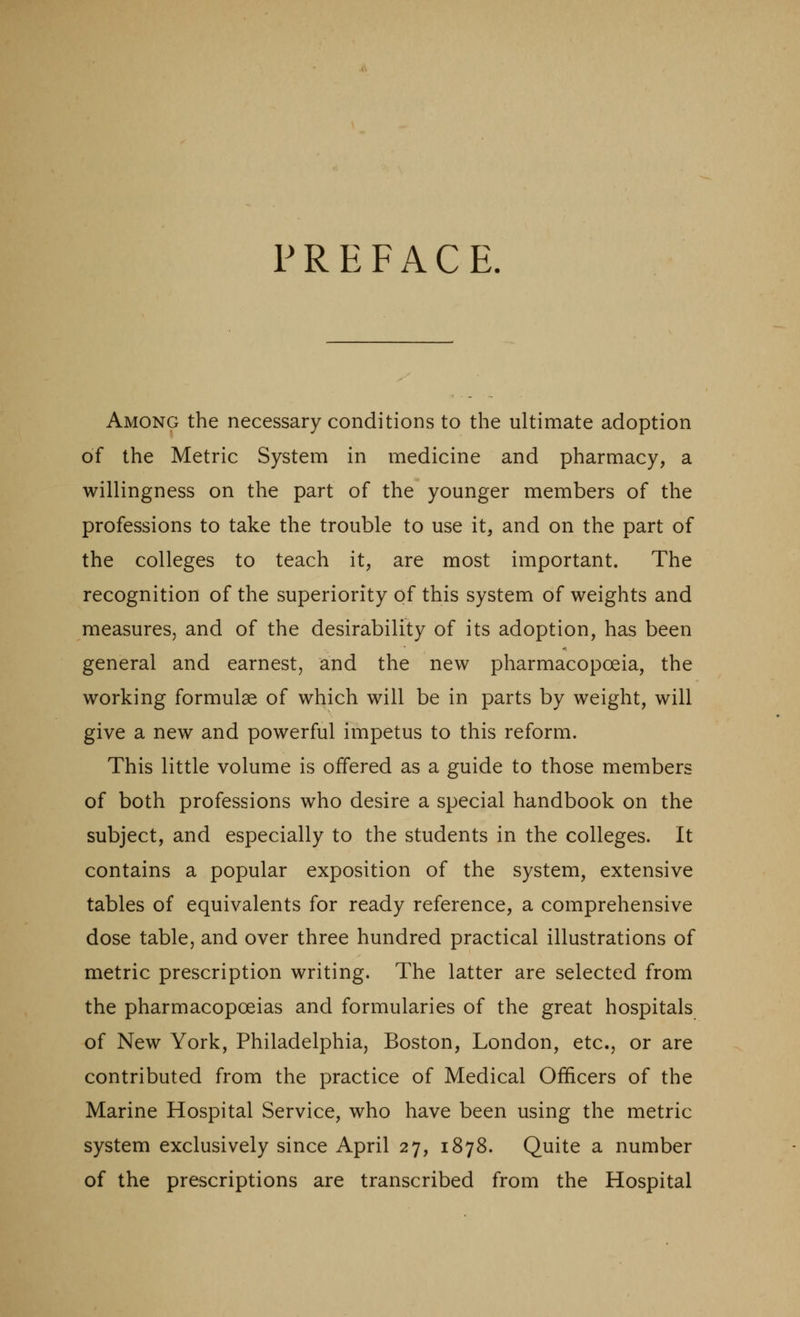 PREFACE. Among the necessary conditions to the ultimate adoption of the Metric System in medicine and pharmacy, a willingness on the part of the younger members of the professions to take the trouble to use it, and on the part of the colleges to teach it, are most important. The recognition of the superiority of this system of weights and measures, and of the desirability of its adoption, has been general and earnest, and the new pharmacopoeia, the working formulae of which will be in parts by weight, will give a new and powerful impetus to this reform. This little volume is offered as a guide to those members of both professions who desire a special handbook on the subject, and especially to the students in the colleges. It contains a popular exposition of the system, extensive tables of equivalents for ready reference, a comprehensive dose table, and over three hundred practical illustrations of metric prescription writing. The latter are selected from the pharmacopoeias and formularies of the great hospitals of New York, Philadelphia, Boston, London, etc., or are contributed from the practice of Medical Officers of the Marine Hospital Service, who have been using the metric system exclusively since April 27, 1878. Quite a number of the prescriptions are transcribed from the Hospital