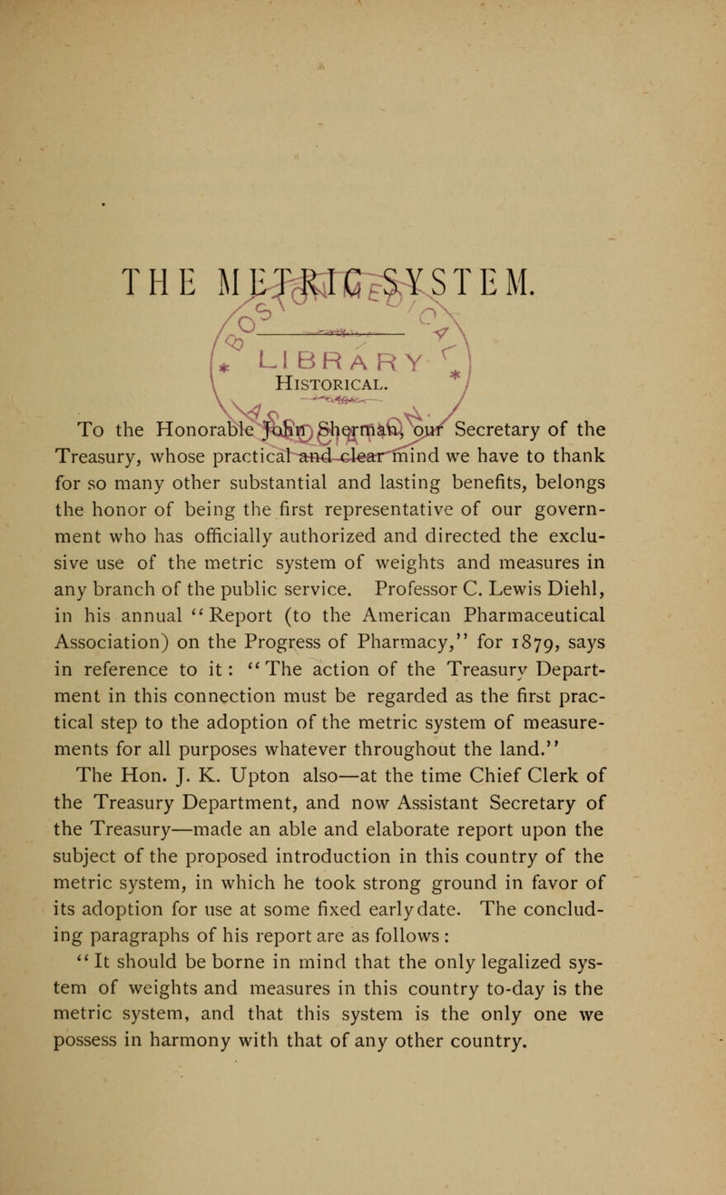 : LIBRARY^. Historical. To the Honorable joSrr. Shormkfiu, ou/ Secretary of the Treasury, whose practical and-clear mind we have to thank for so many other substantial and lasting benefits, belongs the honor of being the first representative of our govern- ment who has officially authorized and directed the exclu- sive use of the metric system of weights and measures in any branch of the public service. Professor C. Lewis Diehl, in his annual '^Report (to the American Pharmaceutical Association) on the Progress of Pharmacy, for 1879, says in reference to it: ''The action of the Treasury Depart- ment in this connection must be regarded as the first prac- tical step to the adoption of the metric system of measure- ments for all purposes whatever throughout the land. The Hon. J. K. Upton also—at the time Chief Clerk of the Treasury Department, and now Assistant Secretary of the Treasury—made an able and elaborate report upon the subject of the proposed introduction in this country of the metric system, in which he took strong ground in favor of its adoption for use at some fixed early date. The conclud- ing paragraphs of his report are as follows : ''It should be borne in mind that the only legalized sys- tem of weights and measures in this country to-day is the metric system, and that this system is the only one we possess in harmony with that of any other country.
