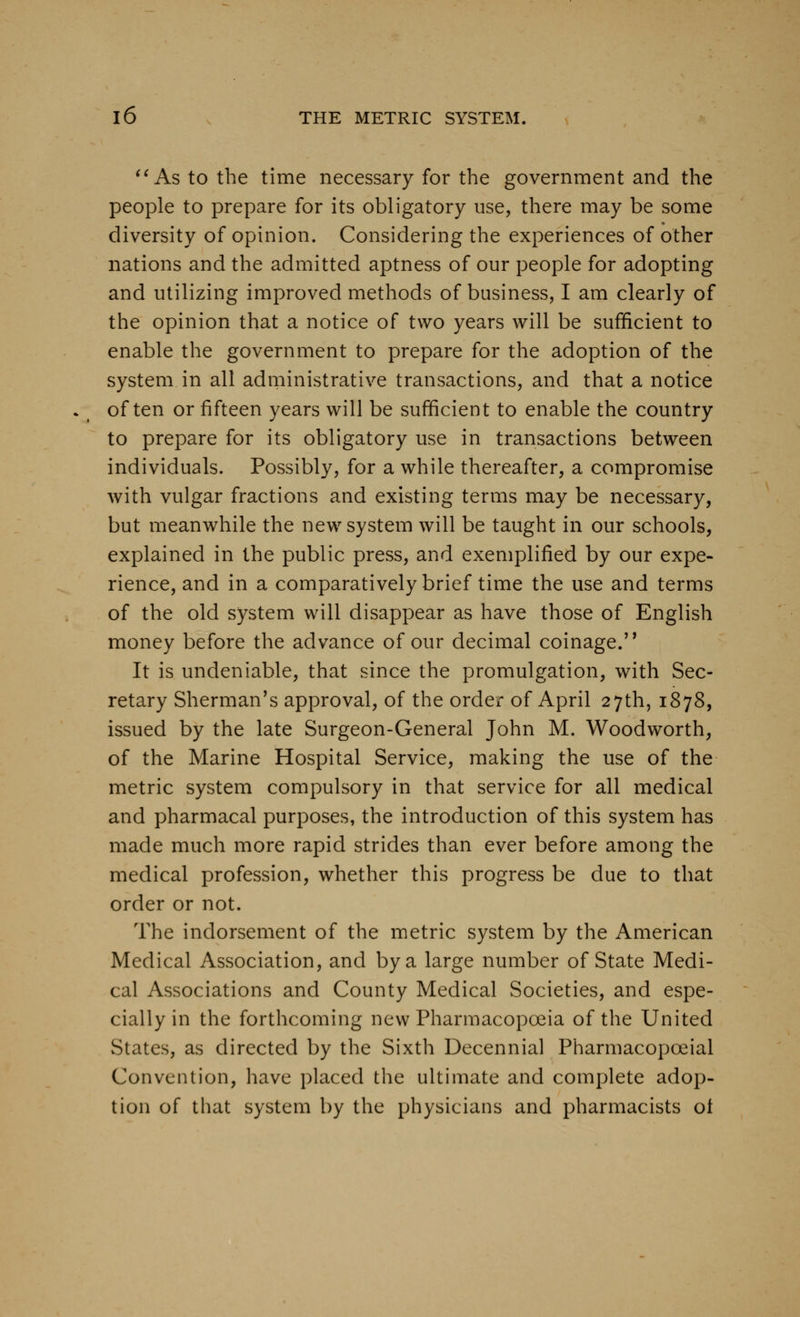 ''As to the time necessary for the government and the people to prepare for its obligatory use, there may be some diversity of opinion. Considering the experiences of other nations and the admitted aptness of our people for adopting and utilizing improved methods of business, I am clearly of the opinion that a notice of two years will be sufficient to enable the government to prepare for the adoption of the system in all adrninistrative transactions, and that a notice often or fifteen years will be sufficient to enable the country to prepare for its obligatory use in transactions between individuals. Possibly, for a while thereafter, a compromise with vulgar fractions and existing terms may be necessary, but meanwhile the new system will be taught in our schools, explained in the public press, and exemplified by our expe- rience, and in a comparatively brief time the use and terms of the old system will disappear as have those of English money before the advance of our decimal coinage.'* It is undeniable, that since the promulgation, with Sec- retary Sherman's approval, of the order of April 27th, 1878, issued by the late Surgeon-General John M. Woodworth, of the Marine Hospital Service, making the use of the metric system compulsory in that service for all medical and pharmacal purposes, the introduction of this system has made much more rapid strides than ever before among the medical profession, whether this progress be due to that order or not. The indorsement of the metric system by the American Medical Association, and by a large number of State Medi- cal Associations and County Medical Societies, and espe- cially in the forthcoming new Pharmacopoeia of the United States, as directed by the Sixth Decennial Pharmacopoeial Convention, have placed the ultimate and complete adop- tion of that system by the physicians and pharmacists ol