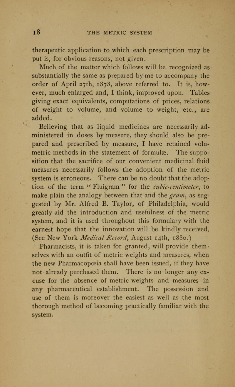 therapeutic application to which each prescription may be put is, for obvious reasons, not given. Much of the matter which follows will be recognized as substantially the same as prepared by me to accompany the order of April 27th, 1878, above referred to. It is, how- ever, much enlarged and, I think, improved upon. Tables giving exact equivalents, computations of prices, relations of weight to volume, and volume to weight, etc., are added. Believing that as liquid medicines are necessarily ad- ministered in doses by measure, they should also be pre- pared and prescribed by measure, I have retained volu- metric methods in the statement of formulae. The suppo- sition that the sacrifice of our convenient medicinal fluid measures necessarily follows the adoption of the metric system is erroneous. There can be no doubt that the adop- tion of the term '^ Fluigram  for the cubic-centimeter, to make plain the analogy between that and the gram, as sug- gested by Mr. Alfred B. Taylor, of Philadelphia, would greatly aid the introduction and usefulness of the metric system, and it is used throughout this formulary v/ith the earnest hope that the innovation will be kindly received. (See New York Medical Record, August 14th, 1880.) Pharmacists, it is taken for granted, will provide them- selves with an outfit of metric weights and measures, when the new Pharmacopoeia shall have been issued, if they have not already purchased them. There is no longer any ex- cuse for the absence of metric weights and measures in any pharmaceutical establishment. The possession and use of them is moreover the easiest as well as the most thorough method of becoming practically familiar with the system.