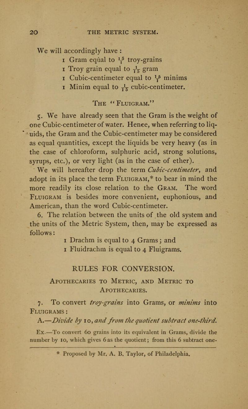 We will accordingly have : I Gram equal to ^ troy-grains I Troy grain equal to j^ gram I Cubic-centimeter equal to y minims I Minim equal to j'^- cubic-centimeter. The ^'Fluigram/' 5. We have already seen that the Gram is the weight of one Cubic-centimeter of water. Hence, when referring to liq- uids, the Gram and the Cubic-centimeter may be considered as equal quantities, except the liquids be very heavy (as in the case of chloroform, sulphuric acid, strong solutions, syrups, etc.), or very light (as in the case of ether). We will hereafter drop the term Cicbic-centiineter^ and adopt in its place the term Fluigram,* to bear in mind the more readily its close relation to the Gram. The word Fluigram is besides more convenient, euphonious, and American, than the word Cubic-centimeter. 6. The relation between the units of the old system and the units of the Metric System, then, may be expressed as follows: I Drachm is equal to 4 Grams; and I Fluidrachm is equal to 4 Fluigrams. RULES FOR CONVERSION. Apothecaries to Metric, and Metric to Apothecaries. 7. To convert troy-grains into Grams, or minims into Fluigrams : A.—Divide by 10, and from the quotient subtract one-third. Ex.—To convert 60 grains into its equivalent in Grams, divide the number by 10, which gives 6as the quotient; from this 6 subtract one- * Proposed by Mr. A. B. Taylor, of Philadelphia.