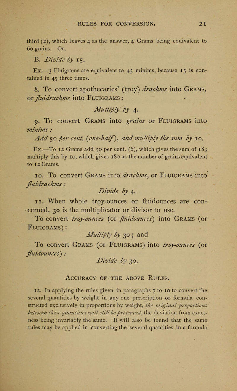 third (2), which leaves 4 as the answer, 4 Grams being equivalent to 60 grains. Or, B. Divide by \^, Ex.—3 Fluigranis are equivalent to 45 minims, because 15 is con- tained in 45 three times. 8. To convert apothecaries* (troy) drachms into Grams, ox fluidrachms into Fluigrams : Multiply by 4. 9. To convert Grams into grains or Fluigrams into minims : Add ^o per cent, {one-half^, and mzcl/iply the sum by 10. Ex.—To 12 Grams add 50 per cent. (6), which gives the sum of 18; multiply this by 10, which gives 180 as the number of grains equivalent to 12 Grams. 10. To convert Grams into drachms^ or Fluigrams into fluidrachms: Divide by 4. 11. When whole troy-ounces or fluidounces are con- cerned, 30 is the multiplicator or divisor to use. To convert troy-ounces (or fluidounces^ into Grams (or Fluigrams) : Multiply by 30 ; and To convert Grams (or Fluigrams) into troy-ounces (or fluidounces') : Divide by ^o. Accuracy of the above Rules. 12. In applying the rules given in paragraphs 7 to 10 to convert the several quantities by weight in any one prescription or formula con- structed exclusively in proportions by weight, the original p7^op07'tions between these qtiantities will still be pi^eservedy the deviation from exact- ness being invariably the same. It will also be found that the same rules may be applied in converting the several quantities in a formula