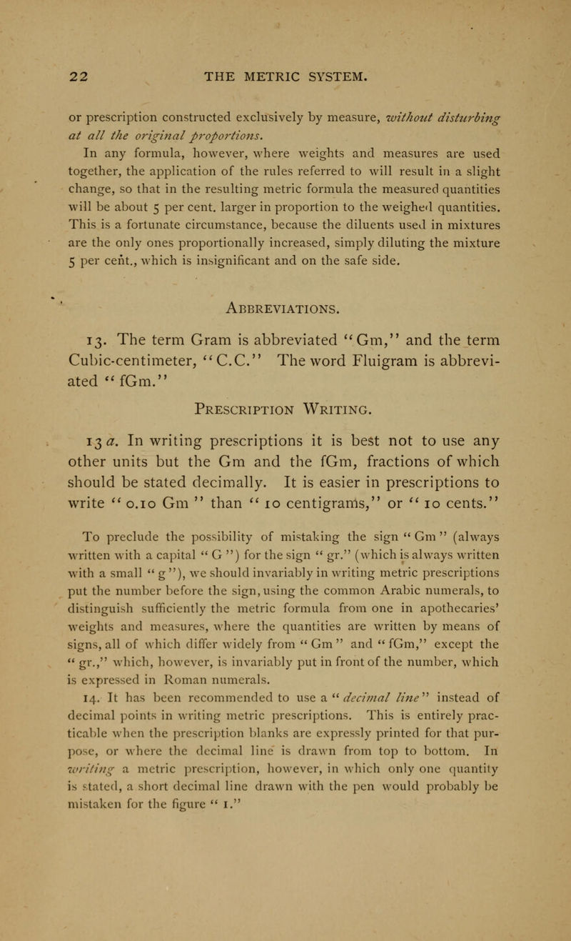 or prescription constructed exclusively by measure, withotct dishtrbing at all the original proportions. In any formula, however, where weights and measures are used together, the application of the rules referred to will result in a slight change, so that in the resulting metric formula the measured quantities will be about 5 per cent, larger in proportion to the weighed quantities. This is a fortunate circumstance, because the diluents used in mixtures are the only ones proportionally increased, simply diluting the mixture 5 per cent., which is insignificant and on the safe side. Abbreviations. 13. The term Gram is abbreviated *^Gm,'* and the term Cubic-centimeter, ^^C.C. The word Fluigram is abbrevi- ated '^fOm.^' Prescription Writing. 13^. In writing prescriptions it is best not to use any other units but the Gm and the fGm, fractions of which should be stated decimally. It is easier in prescriptions to write ^^ o.io Gm  than ^^10 centigrams, or ^^ 10 cents. To preclude the possibility of mistaking the sign  Gm  (always written with a capital  G ) for the sign  gr. (which is always written with a small  g ), we should invariably in writing metric prescriptions put the number before the sign, using the common Arabic numerals, to distinguish sufficiently the metric formula from one in apothecaries' weights and measures, where the quantities are written by means of signs, all of which differ widely from '* Gm  and  fGm, except the  gr., which, however, is invariably put in front of the number, which is expressed in Roman numerals. 14. It has been recommended to use a ^^ decimal lijie*^ instead of decimal points in writing metric prescriptions. This is entirely prac- tical)le when the prescription l)lanks are expressly printed for that pur- pose, or where the decimal line is drawn from top to bottom. In writing a metric prescription, however, in which only one quantity is stated, a short decimal line drawn with the pen would probably be mistaken for the figure *' i.