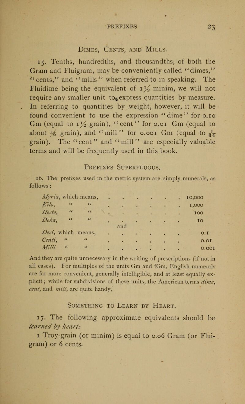 Dimes, Cents, and Mills. 15. Tenths, hundredths, and thousandths, of both the Gram and Fluigram, may be conveniently called '^dimes, '^ cents, and '* mills  when referred to in speaking. The Fluidime being the equivalent of i^ minim, we will not require any smaller unit to^,express quantities by measure. In referring to quantities by weight, however, it will be found convenient to use the expression **dime for o.io Gm (equal to i^ grain), ^^cent for o.oi Gm (equal to about yi grain), and *'mill  for o.ooi Gm (equal to g'^- grain). The ^^cent and ^^mill are especially valuable terms and will be frequently used in this book. Prefixes Superfluous. 16. The prefixes used in the metric system are simply numerals, as follows: Myria, which means, .... . 10,000 Kilo, a a .... 1,000 Hecto, a (C . 100 Deka, (t i( and 10 Deci, which means, • . • . O.I Centiy a (( . O.OI Milli ^.^ _„ (( i( •„ J.1-- 'i! _r O.OOI And they are quite unnecessary in the writing of prescriptions (if not in all cases). For multiples of the units Gm and fGm, English numerals are far more convenient, generally intelligible, and at least equally ex- plicit; while for subdivisions of these units, the American terms dime, ce7it, and mill, are quite handy. Something to Learn by Heart. 17. The following approximate equivalents should be learned by heart: I Troy-grain (or minim) is equal to 0.06 Gram (or Flui- gram) or 6 cents.