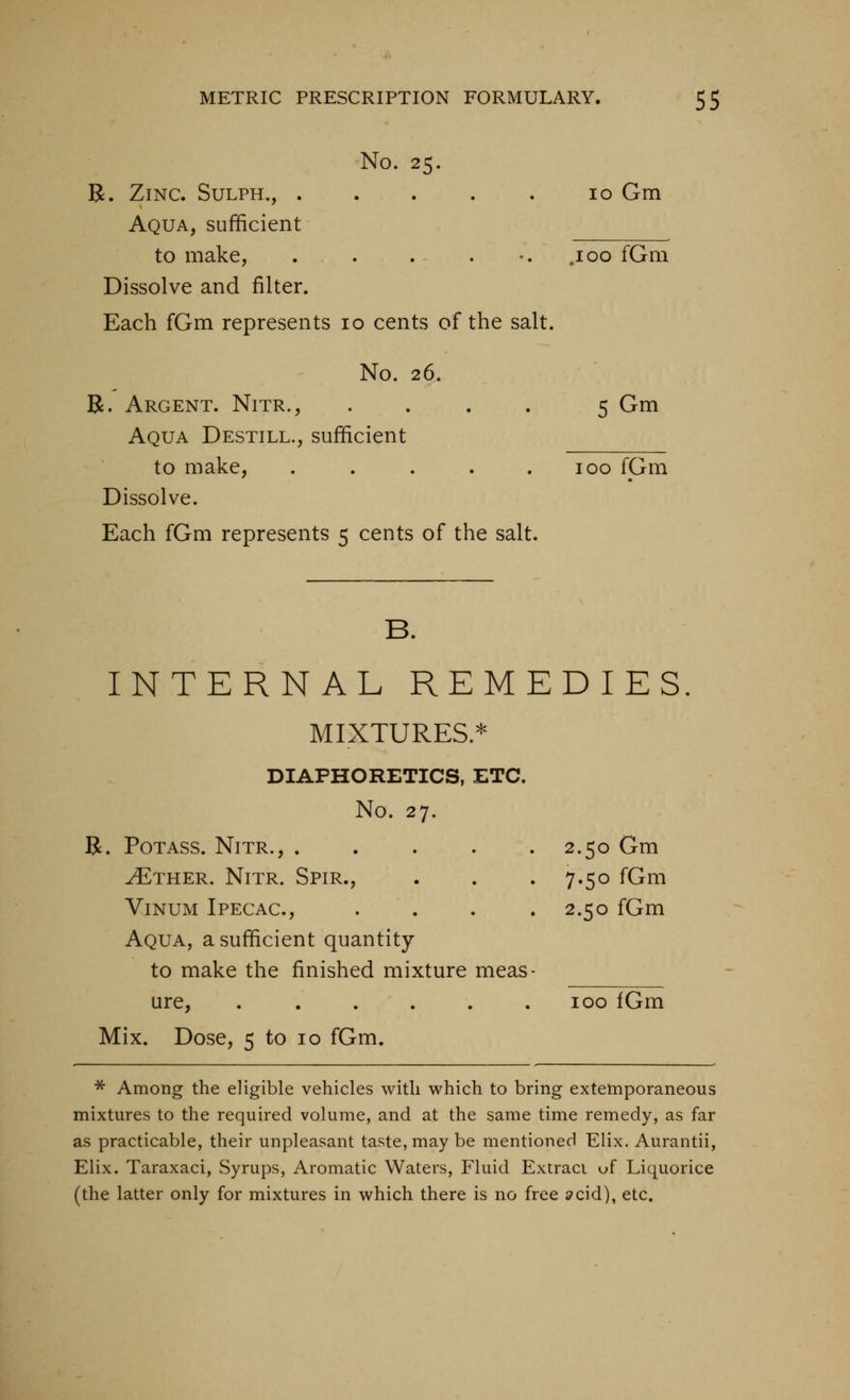 No. 25. R. Zinc. Sulph., . . . . . 10 Gm Aqua, sufficient to make, . . . . •. ,100 fGm Dissolve and filter. Each fGm represents 10 cents of the salt. No. 26. R. Argent. Nitr., .... 5 Gm Aqua Destill., sufficient to make, . . . . .100 fGm Dissolve. Each fGm represents 5 cents of the salt. B. INTERNAL REMEDIES. MIXTURES.* DIAPHORETICS, ETC. No. 27. B. Potass. Nitr., 2.50 Gm ^THER. Nitr. Spir., . . . 7.50 fGm ViNUM Ipecac, . . . . 2.50 fGm Aqua, a sufficient quantity to make the finished mixture meas- ure, 100 fGm Mix. Dose, 5 to 10 fGm. ■^ Among the eligible vehicles with which to bring extemporaneous mixtures to the required volume, and at the same time remedy, as far as practicable, their unpleasant taste, may be mentioned Elix. Aurantii, Elix. Taraxaci, Syrups, Aromatic Waters, Fluid Extract uf Liquorice (the latter only for mixtures in which there is no free ^cid), etc.