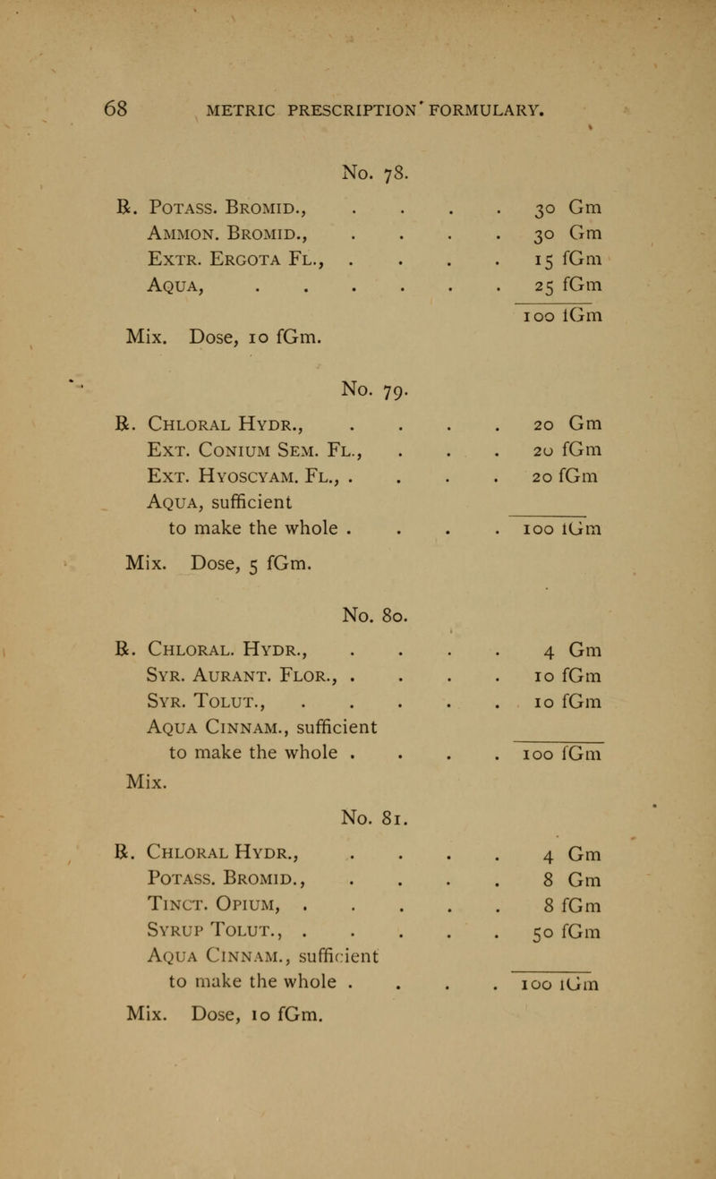 No. 78. B. Potass. Bromid., Ammon. Bromid., ExTR. Ergota Fl., . Aqua, Mix. Dose, 10 fGm. No. 79. R. Chloral Hydr., Ext. Conium Sem. Fl., Ext. Hyoscyam. Fl., . Aqua, sufficient to make the whole . Mix. Dose, 5 fGm. 3° Gm 30 Gm 15 fGm 25 fGm 100 iGm 20 Gm 2U fGm 20 fGm 100 iGm No. 80. R. Chloral. Hydr., 4 Gm Syr. Aurant. Flor., . 10 fGm Syr. Tolut., .... 10 fGm Aqua Cinnam., sufficient to make the whole . . 100 fGm Mix. No. 81. R. Chloral Hydr., 4 Gm Potass. Bromid., 8 Gm TiNCT. Opium, .... 8 fGm Syrup Tolut., .... 50 fGm Aqua Cinnam., sufficient to make the whole . . 100 iGm