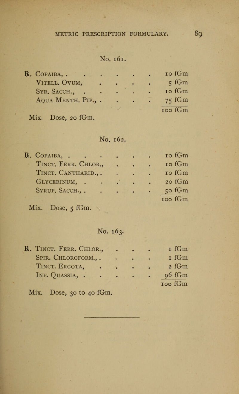 No. 161 R. Copaiba, . ViTELL. Ovum, Syr. Sacch., Aqua Menth. Pip., . Mix. Dose, 20 fGm. 10 fGm 5 fGm TO fGm 75 fGm 100 fGm No. 162. R. Copaiba, .... 10 fGm TiNCT. Ferr. Chlor., 10 fGm TiNCT. Cantharid., . 10 fGm Glycerinum, . 20 fGm Syrup. Sacch., . . . . 50 fGm 100 fGm Mix. Dose, 5 fGm. No. 163. R. TiNCT. Ferr. Chlor., Spir. Chloroform., . TiNCT. Ergota, Inf. Quassia, . Mix. Dose, 30 to 40 fGm. I fGm 1 fGm 2 fGm 96 fGm
