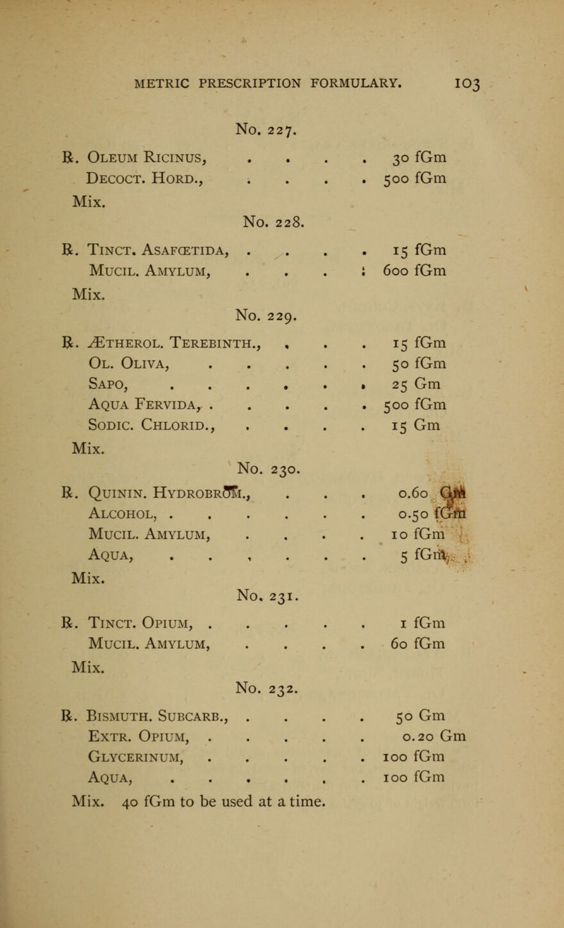No. 227. B. Oleum Ricinus, • • . 30 fGm Decoct. Hord., • • • . 500 fGm Mix. No. 228. R. TiNCT. ASAFCETIDA, • • • 15 fGm MuciL. Amylum, • • • i 600 fGm Mix. No. 229. R. ^THEROL. Terebinth., 15 fGm Ol. Oliva, • • • 50 fGm Sapo, • • • • 25 Gm Aqua Fervida^ . • • • . 500 fGm SoDic. Chlorid., • • . 15 Gm Mix. No. 230. R. QuiNiN. Hydrobr5&., 0.60 C^ 0.50 fGfti Alcohol, . , , , MuciL. Amylum, • 10 fGm Aqua, 1 • • • SfG%. Mix. No, 231. R. TiNCT. Opium, . . • . I fGm MuciL. Amylum, • • • 60 fGm Mix. No. 232. R. Bismuth. Subcarb., ... 50 Gm ExTR. Opium, . . . 0.20 Gm Glycerinum, . . . . 100 fGm Aqua, • • • . 100 fGm Mix. 40 fGm to be used at a time.