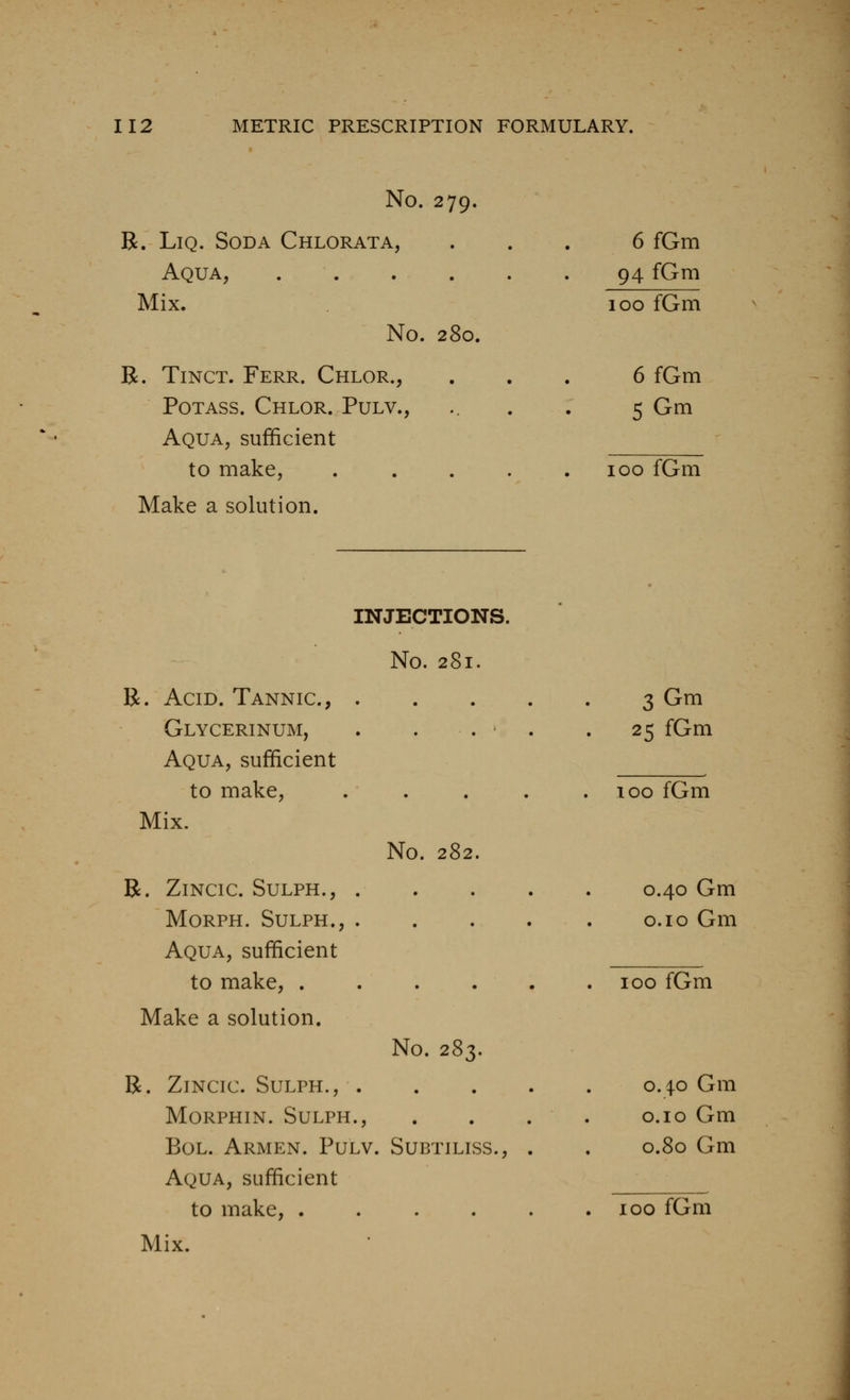 No. 279. B. LiQ. Soda Chlorata, 6fGm Aqua, 94 fGm Mix. 100 fGm No. 280. R. TiNCT. Ferr. Chlor., 6 fGm Potass. Chlor. Pulv., 5 Gm Aqua, sufficient to make, .... 100 fGm Make a solution. INJJJCTIONS. • No. 281. R. Acid. Tannic, .... 3Gm Glycerinum, . . . ' . . 25 fGm Aqua, sufficient to make, .... . 100 fGm Mix. No. 282. R. ZiNClC. SULPH., . 0.40 Gm MORPH. SULPH., .... o.io Gm Aqua, sufficient to make, . . . . . . 100 fGm Make a solution. No. 283. R. ZiNCic. SuLPH., 0.40 Gm MORPHIN. SULPH., . . . . O.IO Gm BoL. Armen. Pulv. Subtiliss., . . 0.80 Gm Aqua, sufficient _ to make, 100 fGm