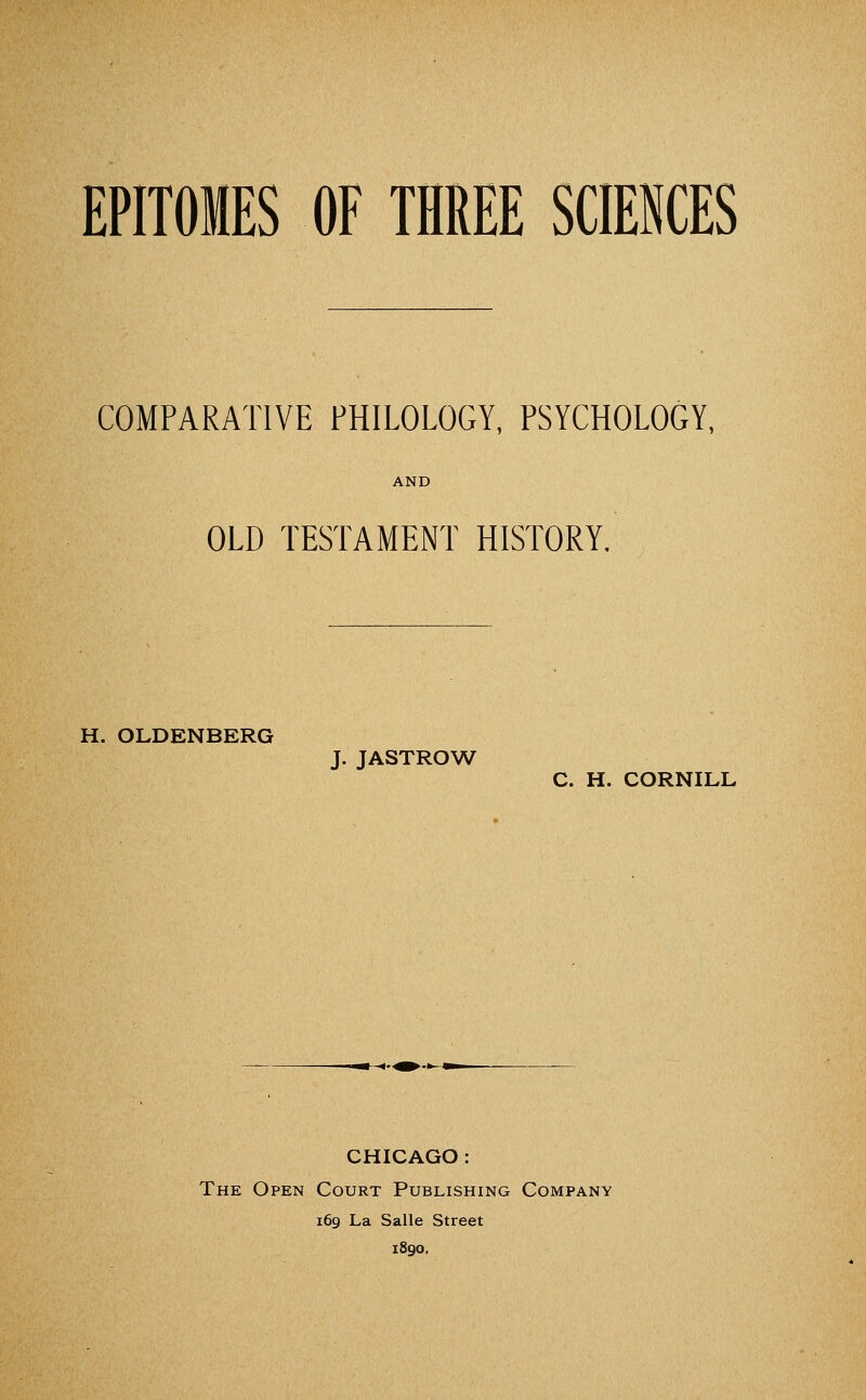 COMPARATIVE PHILOLOGY, PSYCHOLOGY, AND OLD TESTAMENT HISTORY, H. OLDENBERG J. JASTROW C. H. CORNILL -*-^^-»- CHICAGO : The Open Court Publishing Company 169 La Salle Street 1890.