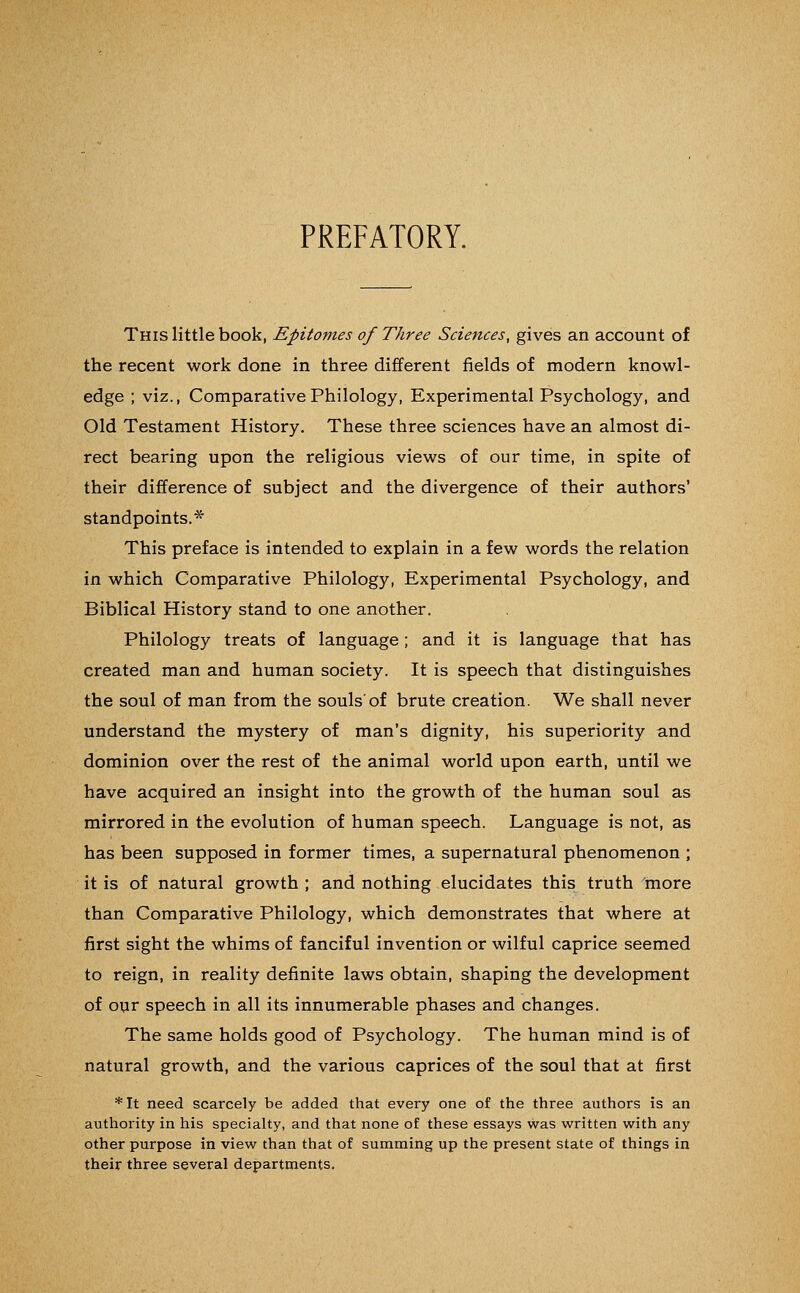 PREFATORY. This little book, Epitomes of Three Sciences, gives an account of the recent work done in three different fields of modern knowl- edge ; viz., Comparative Philology, Experimental Psychology, and Old Testament History. These three sciences have an almost di- rect bearing upon the religious views of our time, in spite of their difference of subject and the divergence of their authors' standpoints.* This preface is intended to explain in a few words the relation in which Comparative Philology, Experimental Psychology, and Biblical History stand to one another. Philology treats of language; and it is language that has created man and human society. It is speech that distinguishes the soul of man from the souls'of brute creation. We shall never understand the mystery of man's dignity, his superiority and dominion over the rest of the animal world upon earth, until we have acquired an insight into the growth of the human soul as mirrored in the evolution of human speech. Language is not, as has been supposed in former times, a supernatural phenomenon ; it is of natural growth ; and nothing elucidates this truth more than Comparative Philology, which demonstrates that where at first sight the whims of fanciful invention or wilful caprice seemed to reign, in reality definite laws obtain, shaping the development of our speech in all its innumerable phases and changes. The same holds good of Psychology. The human mind is of natural growth, and the various caprices of the soul that at first *It need scarcely be added that every one of the three authors is an authority in his specialty, and that none of these essays was written with any other purpose in view than that of summing up the present state of things in their three several departments.