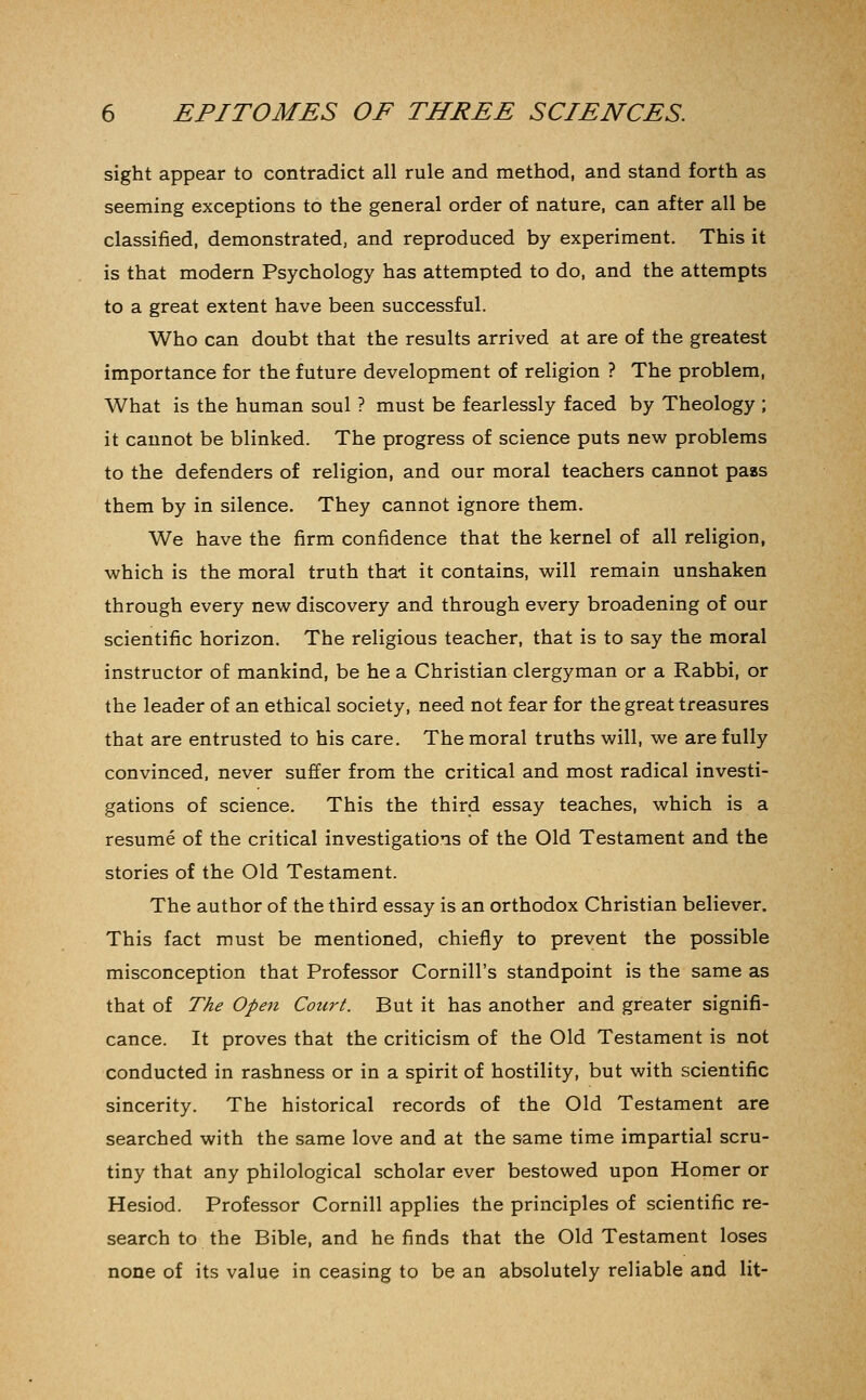sight appear to contradict all rule and method, and stand forth as seeming exceptions to the general order of nature, can after all be classified, demonstrated, and reproduced by experiment. This it is that modern Psychology has attempted to do, and the attempts to a great extent have been successful. Who can doubt that the results arrived at are of the greatest importance for the future development of religion ? The problem. What is the human soul ? must be fearlessly faced by Theology ; it cannot be blinked. The progress of science puts new problems to the defenders of religion, and our moral teachers cannot pass them by in silence. They cannot ignore them. We have the firm confidence that the kernel of all religion, ■which is the moral truth tha-t it contains, will remain unshaken through every new discovery and through every broadening of our scientific horizon. The religious teacher, that is to say the moral instructor of mankind, be he a Christian clergyman or a Rabbi, or the leader of an ethical society, need not fear for the great treasures that are entrusted to his care. The moral truths will, we are fully convinced, never suffer from the critical and most radical investi- gations of science. This the third essay teaches, which is a resume of the critical investigations of the Old Testament and the stories of the Old Testament. The author of the third essay is an orthodox Christian believer. This fact must be mentioned, chiefly to prevent the possible misconception that Professor Cornill's standpoint is the same as that of The Open Court. But it has another and greater signifi- cance. It proves that the criticism of the Old Testament is not conducted in rashness or in a spirit of hostility, but with scientific sincerity. The historical records of the Old Testament are searched with the same love and at the same time impartial scru- tiny that any philological scholar ever bestowed upon Homer or Hesiod. Professor Cornill applies the principles of scientific re- search to the Bible, and he finds that the Old Testament loses none of its value in ceasing to be an absolutely reliable and lit-