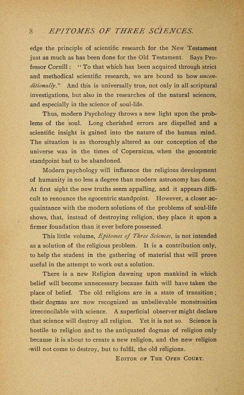 edge the principle of scientific research for the New Testament just as much as has been done for the Old Testament. Says Pro- fessor Cornill: '' To that which has been acquired through strict and methodical scientific research, we are bound to bow uncon- ditionally. And this is universally true, not only in all scriptural investigations, but also in the researches of the natural sciences, and especially in the science of soul-life. Thus, modern Psychology throws a new light upon the prob- lems of the soul. Long cherished errors are dispelled and a scientific insight is gained into the nature of the human mind. The situation is as thoroughly altered as our conception of the universe was in the times of Copernicus, when the geocentric standpoint had to be abandoned. Modern psychology will influence the religious development of humanity in no less a degree than modern astronomy has done. At first sight the new truths seem appalling, and it appears diffi- cult to renounce the egocentric standpoint. However, a closer ac- quaintance with the modern solutions of the problems of soul-life shows, that, instead of destroying religion, they place it upon a firmer foundation than it ever before possessed. This little volume, Epitomes of Three Sciences, is not intended as a solution of the religious problem. It is a contribution only, to help the student in the gathering of material that will prove useful in the attempt to v/ork out a solution. There is a new Religion dawning upon mankind in which belief will become unnecessary because faith will have taken the place of belief. The old religions are in a state of transition ; their dogmas are now recognized as unbelievable monstrosities irreconcilable with science. A superficial observer might declare that science will destroy all religion. Yet it is not so. Science is hostile to religion and to the antiquated dogmas of religion only because it is about to create a new religion, and the new religion 'will not come to destroy, but to fulfil, the old religions. Editor of The Open Court.